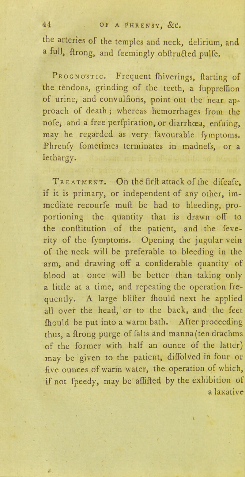 the arteries of the temples and neck, delirium, and a full, ftrong, and feemingly obftru&ed pulfe. Prognostic. Frequent fliiverings, ftarting of the tendons, grinding of the teeth, a fuppreffion of urine, and convulfions, point out the near ap- proach of death ; whereas hemorrhages from the nofe, and a free perfpiration, or diarrhoea, enfuing, may be regarded as very favourable fymptoms. Phrenfy fometimes terminates in madnefs, or a lethargy. Treatment. On the fir ft attack of the difeafe, if it is primary, or independent of any other, im- mediate recourfe mull be had to bleeding, pro- portioning the quantity that is drawn off to the conftitution of the patient, and the feve- rity of the fymptoms. Opening the jugular vein of the neck will be preferable to bleeding in the arm, and drawing off a confiderable quantity of blood at once will be better than taking only a little at a time, and repeating the operation fre- quently. A large blifter mould next be applied all over the head, or to the back, and the feet Ihould be put into a warm bath. After proceeding thus, a ftrong purge of falts and manna (ten drachms of the former with half an ounce of the latter) may be given to the patient, diffolved in four or five ounces of warm water, the operation of which, if not fpeedy, may be aflifted by the exhibition of a laxative