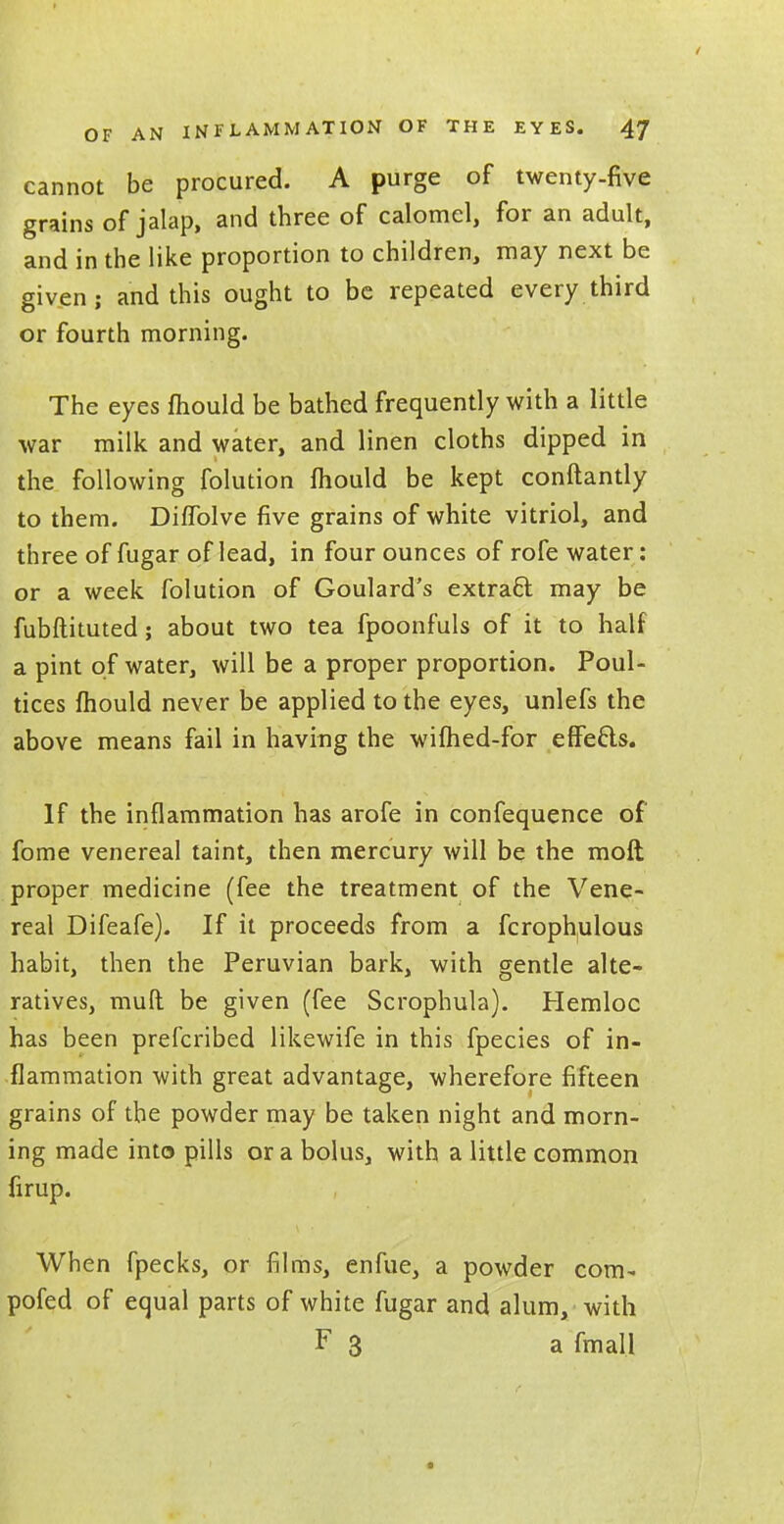 cannot be procured. A purge of twenty-five grains of jalap, and three of calomel, for an adult, and in the like proportion to children, may next be given; and this ought to be repeated every third or fourth morning. The eyes mould be bathed frequently with a little war milk and water, and linen cloths dipped in the following folution mould be kept conftantly to them. Diffolve five grains of white vitriol, and three of fugar of lead, in four ounces of rofe water: or a week folution of Goulard's extract may be fubftituted; about two tea fpoonfuls of it to half a pint of water, will be a proper proportion. Poul- tices mould never be applied to the eyes, unlefs the above means fail in having the wifhed-for effects. If the inflammation has arofe in confequence of fome venereal taint, then mercury will be the moft proper medicine (fee the treatment of the Vene- real Difeafe). If it proceeds from a fcrophulous habit, then the Peruvian bark, with gentle alte- ratives, mull be given (fee Scrophula). Hemloc has been prescribed likewife in this fpecies of in- flammation with great advantage, wherefore fifteen grains of the powder may be taken night and morn- ing made into pills or a bolus, with a little common firup. When fpecks, or films, enfue, a powder com- pofed of equal parts of white fugar and alum, with F 3 a fmall