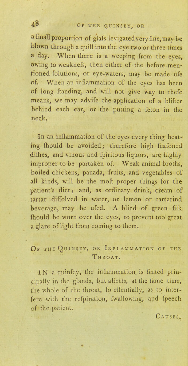 4^ OF THE QUINSEY, OR a fmall proportion of glafs levigated very fine, may be blown through a quill into the eye two or three times a day. When there is a weeping from the eyes, owing to weaknefs, then either of the before-men- tioned folutions, or eye-waters, may be made ufe pf. When an inflammation of the eyes has been of long Handing, and will not give way to thefe means, we may advife the application of a blifter behind each ear, or the putting a feton in the neck, In an inflammation of the eyes every thing heat- ing ftiould be avoided; therefore high feafoned dilh.es, and vinous and fpiritous liquors, are highly improper to be partaken of. Weak animal broths, boiled chickens, panada, fruits, and vegetables of all kinds, will be the moft proper things for the patient's diet; and, as ordinary drink, cream of tartar diffolved in water, or lemon or tamarind beverage, may be ufed. A blind of green filk fhould be worn over the eyes, to prevent too great a glare of light from coming to them. Of the Quinsey, or Inflammation of the Throat. IN a quinfey, the inflammation, is feated prin- cipally in the glands, but affects, at the fame time, the whole of the throat, fo eflentially, as to inter- fere with the refpiration, fwallowing, and frjeech of the patient. Causes.