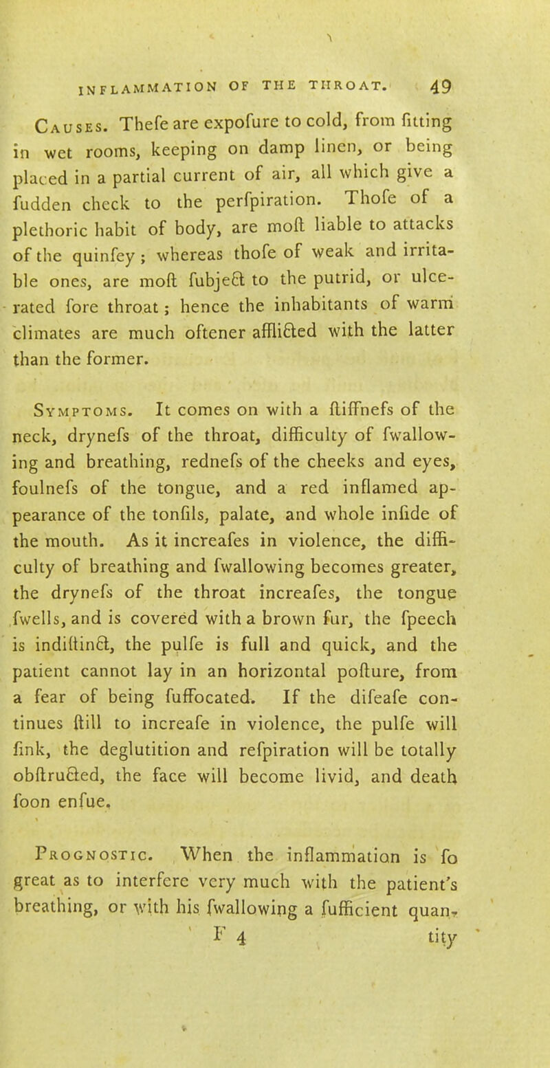 Causes. Thefe are expofure to cold, from fitting in wet rooms, keeping on damp linen, or being placed in a partial current of air, all which give a fudden check to the perfpiration. Thofe of a plethoric habit of body, are molt liable to attacks of the quinfey; whereas thofe of weak and irrita- ble ones, are mod fubjea to the putrid, or ulce- rated fore throat; hence the inhabitants of warm climates are much oftener affli&ed with the latter than the former. Symptoms. It comes on with a fliffnefs of the neck, drynefs of the throat, difficulty of fwallow- ing and breathing, rednefs of the cheeks and eyes, foulnefs of the tongue, and a red inflamed ap- pearance of the tonfils, palate, and whole infide of the mouth. As it increafes in violence, the diffi- culty of breathing and fwallowing becomes greater, the drynefs of the throat increafes, the tongue fwells, and is covered with a brown fur, the fpeech is indiuinQ, the pulfe is full and quick, and the patient cannot lay in an horizontal pofture, from a fear of being fuffocated. If the difeafe con- tinues ftill to increafe in violence, the pulfe will fink, the deglutition and refpiration will be totally obftrucled, the face will become livid, and death foon enfue. Prognostic. When the inflammation is fo great as to interfere very much with the patient's breathing, or with his fwallowing a fufficient quan, F 4 tity