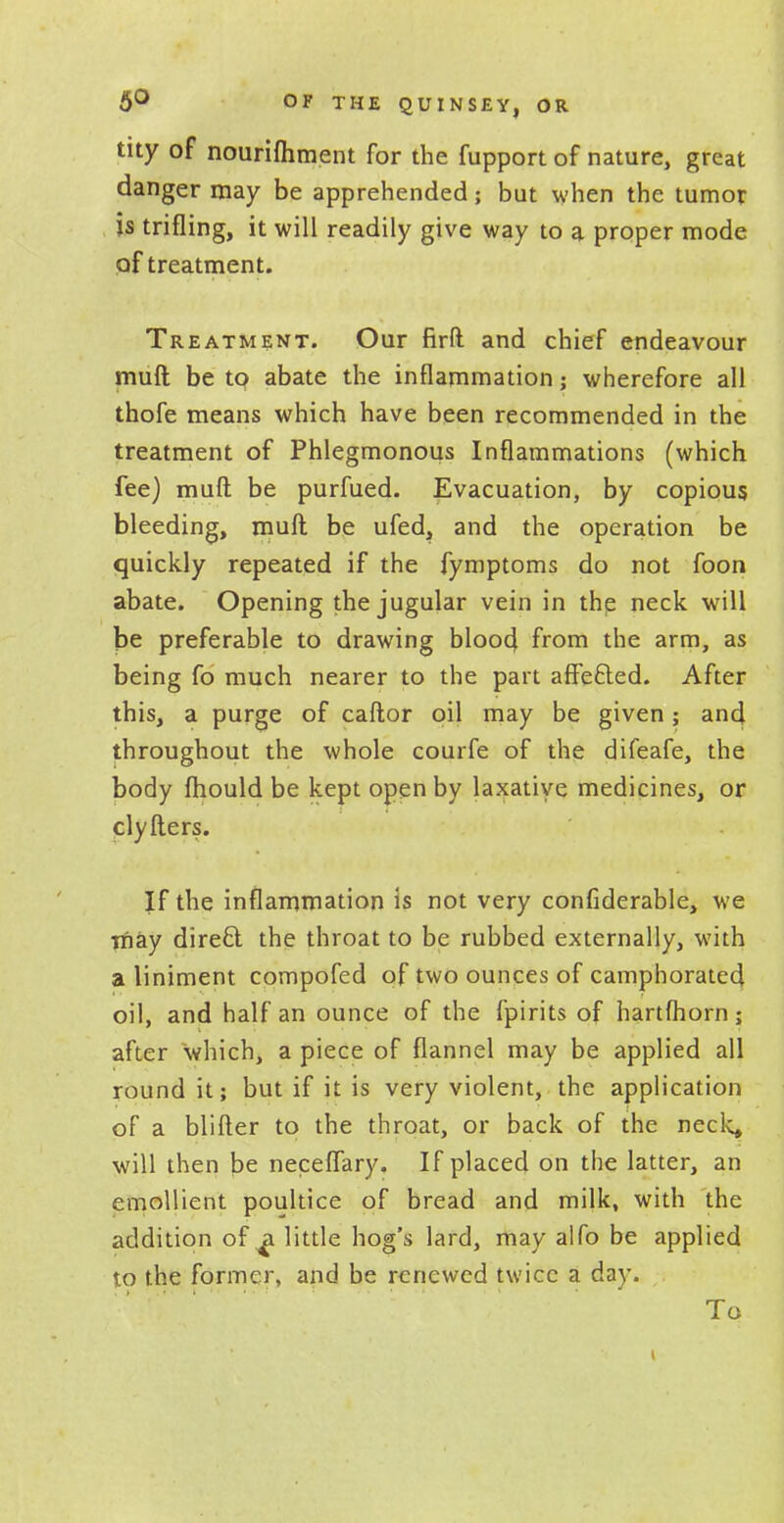 tity of nourifliment for the fupport of nature, great danger may be apprehended; but when the tumor js trifling, it will readily give way to a proper mode of treatment. Treatment. Our firft and chief endeavour muft be to abate the inflammation; wherefore all thofe means which have been recommended in the treatment of Phlegmonous Inflammations (which fee) muft be purfued. Evacuation, by copious bleeding, muft be ufed, and the operation be quickly repeated if the fymptoms do not foon abate. Opening the jugular vein in the neck will be preferable to drawing bloo4 from the arm, as being fo much nearer to the part affe&ed. After this, a purge of caftor oil may be given; and throughout the whole courfe of the difeafe, the body fhould be kept open by laxative medicines, or clyfters. If the inflammation is not very confiderable, we may dire£l the throat to be rubbed externally, with a liniment compofed of two ounces of camphorated oil, and half an ounce of the fpirits of hartfhorn; after which, a piece of flannel may be applied all round it; but if it is very violent, the application of a blifter to the throat, or back of the neck, will then be neceflary. If placed on the latter, an emollient poultice of bread and milk, with the addition of a little hog's lard, may alfo be applied t.o the former, and be renewed twice a day. To i