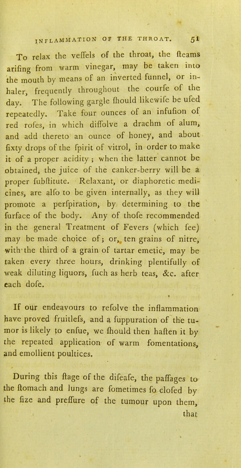 To relax the veffels of the throat, the fleams arifing from warm vinegar, may be taken into the mouth by means of an inverted funnel, or in- haler, frequently throughout the courfe of the day. ' The following gargle mould likewife be ufed repeatedly. Take four ounces of an infufion of red rofes, in which diffolve a drachm of alum, and add thereto an ounce of honey, and about fixty drops of the fpirit of vitrol, in order to make it of a proper acidity ; when the latter cannot be obtained, the juice of the canker-berry will be a proper fubftitute. Relaxant, or diaphoretic medi- cines, are alfo to be given internally, as they will promote a perfpiration, by determining to the furface of the body. Any of thofe recommended jin the general Treatment of Fevers (which fee) may be made choice of; or,, ten grains of nitre, with-the third of a grain of tartar emetic, may be taken every three hours, drinking plentifully of weak diluting liquors, fuch as herb teas, &c. after each dofe. i If our endeavours to refolve the inflammation have proved fruitlefs, and a fuppuration of the tu- mor is likely to enfue, we mould then haften it by the repeated application of warm fomentations, and emollient poultices. During this ftage of the difeafe, the paffages to the ftomach and lungs are fometimes fo clofed by the fize and prelfure of the tumour upon them, that