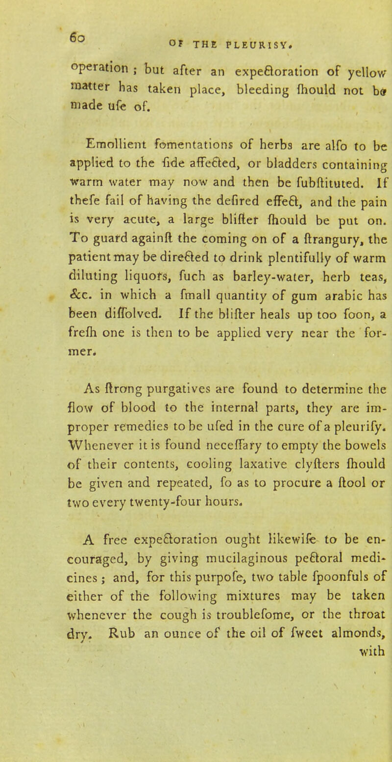 operation ; but after an expeaoration of yellow matter has taken place, bleeding fhould not b<j made ufe of. Emollient fomentations of herbs are alfo to be applied to the fide affected, or bladders containing warm water may now and then be fubftituted. If thefe fail of having the defired effect, and the pain is very acute, a large blifler fhould be put on. To guard againft the coming on of a ftrangury, the patientmay be directed to drink plentifully of warm diluting liquors, fuch as barley-water, herb teas, &c. in which a fmall quantity of gum arabic has been diffolved. If the blifter heals up too foon, a frefh one is then to be applied very near the for- mer. As ftrong purgatives are found to determine the flow of blood to the internal parts, they are im- proper remedies to be ufed in the cure of a pleurify. Whenever it is found neceffary to empty the bowels of their contents, cooling laxative clyfters fhould be given and repeated, fo as to procure a ftool or two every twenty-four hours. A free expectoration ought likewife to be en- couraged, by giving mucilaginous pectoral medi- cines ; and, for this purpofe, two table fpoonfuls of either of the following mixtures may be taken whenever the cough is troublefome, or the throat dry. Rub an ounce of the oil of fweet almonds, with