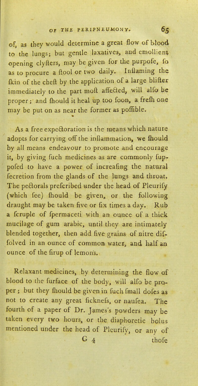 of, as they would determine a great flow of blood to the lungs; but gentle laxatives, and emollient opening clyfters, may be given for the purpofe, fo as to procure a ftool or two daily. Inflaming the (kin of the cheft by the application of a large blifter immediately to the part moft affefcled, will alfo be proper; and mould it heal up too foon, a frefh one may be put on as near the former as poflible. As a free expectoration is the means which nature adopts for carrying off the inflammation, we fhould by all means endeavour to promote and encourage it, by giving fuch medicines as are commonly fup- pofed to have a power of increafing the natural fecretion from the glands of the lungs and throat. The pectorals prefcribed under the head of Pleurify (which fee) mould be given, or the following draught may be taken five or fix times a day. Rub a fcruple of fpermaceti with an ounce of a thick mucilage of gum arabic, until they are intimately blended together, then add five grains of nitre dif- folved in an ounce of common water, and half an ounce of the firup of lemons. Relaxant medicines, by determining the flow of blood to the furface of the body, will alfo be pro- per ; but they mould be given in fuch fmall doles as not to create any great ficknefs, or naufea. The fourth of a paper of Dr. James's powders may be taken every two hours, or the diaphoretic bolus mentioned under the head of Pleurify, or any of G 4 thofe