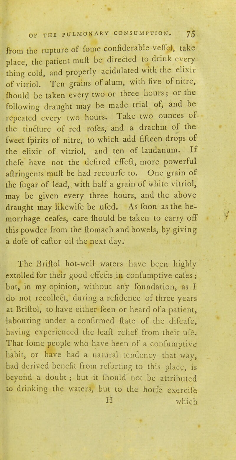 from the rupture of fomc confiderable veffel, take place, the patient mult be direaed to drink every thing cold, and properly acidulated with the elixir of vitriol. Ten grains of alum, with five of nitre, fhould be taken every two or three hours; or the following draught may be made trial of, and be repeated every two hours. Take two ounces of the tinaure of red rofes, and a drachm of the fweet fpirits of nitre, to which add fifteen drops of the elixir of vitriol, and ten of laudanum. If thefe have not the defired efFea, more powerful aftringents muft be had recourfe to. One grain of the fugar of lead, with half a grain of white vitriol, may be given every three hours, and the above draught may likewife be ufed. As foon as the he- morrhage ceafes, care mould be taken to carry off this powder from the ftomach and bowels, by giving a dofe of caftor oil the next day. The Briftol hot-well waters have been highly extolled for their good effeas in confumptive cafes; but, in my opinion, without any foundation, as I do not recolka, during a refidence of three years at Briftol, to have either feen or heard of a patient, labouring under a confirmed ftate of the difeafe, having experienced the lead relief from their life. That fome people who have been of a confumptive habit, or have had a natural tendency that way, had derived benefit from referring to this place, is beyond a doubt ; but it fhould not be attributed to drinking the waters, but to the horfe exercifa H which