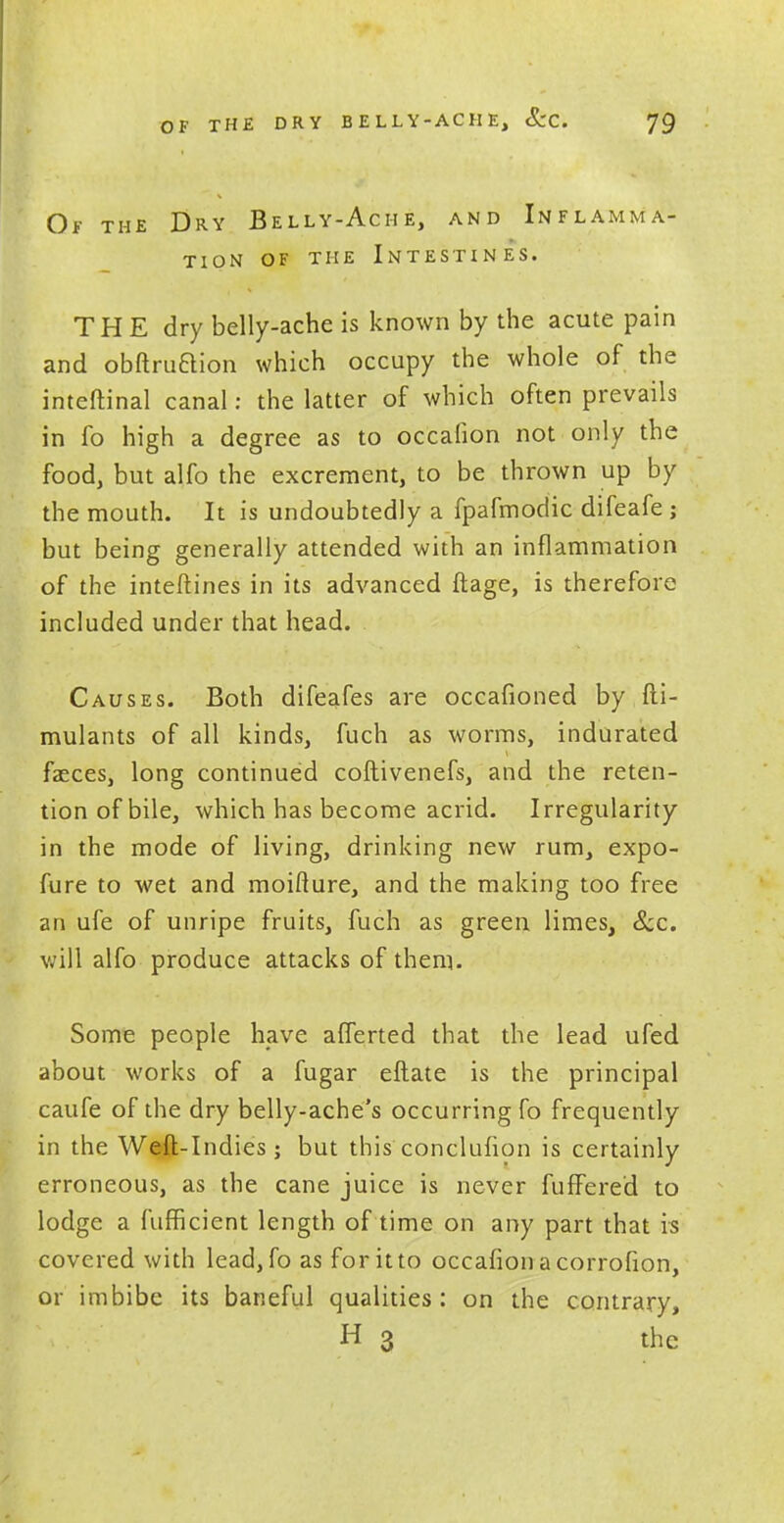 Of the Dry Belly-Ache, and Inflamma- tion of the Intestines. THE dry belly-ache is known by the acute pain and obftruaion which occupy the whole of the inteftinal canal: the latter of which often prevails in fo high a degree as to occafion not only the food, but alfo the excrement, to be thrown up by the mouth. It is undoubtedly a fpafmodic difeafe ; but being generally attended with an inflammation of the inteftines in its advanced ftage, is therefore included under that head. Causes. Both difeafes are occafioned by fti- mulants of all kinds, fuch as worms, indurated faeces, long continued coftivenefs, and the reten- tion of bile, which has become acrid. Irregularity in the mode of living, drinking new rum, expo- fure to wet and moifture, and the making too free an ufe of unripe fruits, fuch as green limes, &c. will alfo produce attacks of them. Some people have afferted that the lead ufed about works of a fugar eftate is the principal caufe of the dry belly-ache's occurring fo frequently in the Weft-Indies; but this conclufion is certainly erroneous, as the cane juice is never fuffered to lodge a fufficient length of time on any part that is covered with lead, fo as for it to occafion a corrofion, or imbibe its baneful qualities: on the contrary, H 3 the