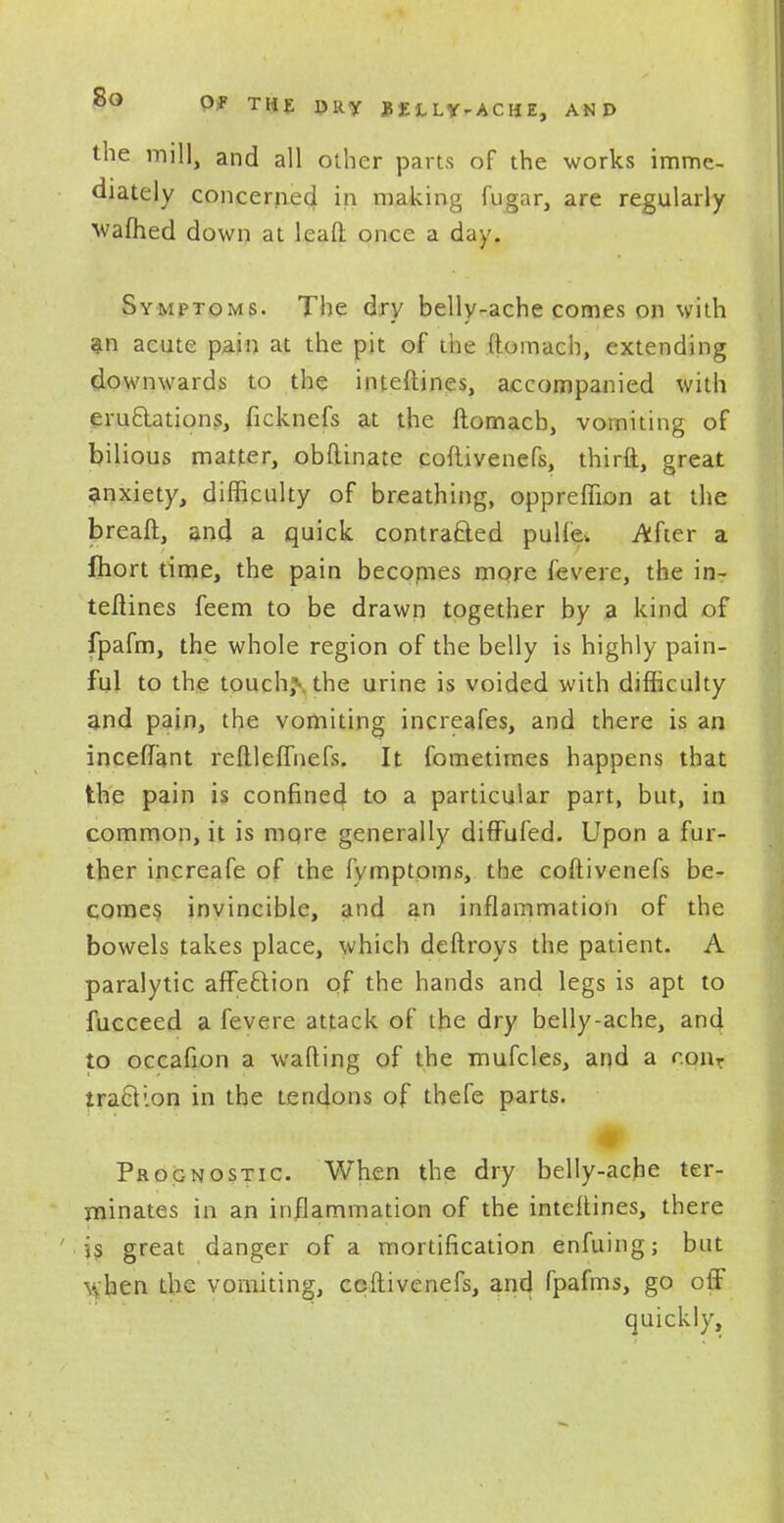 the mill, and all other parts of the works imme- diately concerned in making fugar, are regularly waftied down at lead once a day. Symptoms. The dry belly-ache comes on with an acute pain at the pit of the itomach, extending downwards to the inteftines, accompanied with eructations, ficknefs at the ftomacb, vomiting of bilious matter, obftinate coftivenefs, third, great anxiety, difficulty of breathing, oppreffion at the breaft, and a quick contracted pulfo. After a Ihort time, the pain becornes more levere, the in- teftines feem to be drawn together by a kind of fpafm, the whole region of the belly is highly pain- ful to the touch,\ the urine is voided with difficulty and pain, the vomiting increafes, and there is an incefiant reftleffnefs. It fometirnes happens that the pain is confined to a particular part, but, in common, it is mqre generally diffufed. Upon a fur- ther increafe of the fymptpms, the coftivenefs be- comes invincible, and an inflammation of the bowels takes place, which deftroys the patient. A paralytic affection of the hands and legs is apt to fucceed a fevere attack of the dry belly-ache, and to occafion a waiting of the mufcles, and a con, traction in the tendons of thefe parts. Prognostic. When the dry belly-ache ter- minates in an inflammation of the inteftines, there is great danger of a mortification enfuing; but when the vomiting, ceftivenefs, and fpafms, go off quickly,