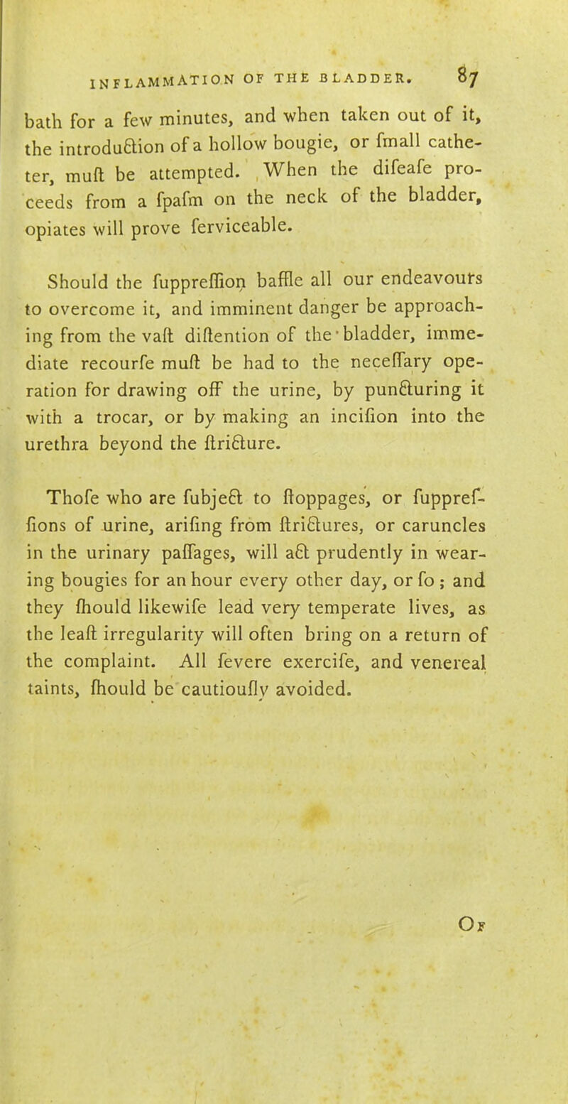 bath for a few minutes, and when taken out of it, the introdu&ion of a hollow bougie, or fmall cathe- ter, muft be attempted. When the difeafe pro- ceeds from a fpafm on the neck of the bladder, opiates will prove ferviceable. Should the fuppreffion baffle all our endeavours to overcome it, and imminent danger be approach- ing from thevaft diftention of the'bladder, imme- diate recourfe muft be had to the neceflary ope- ration for drawing off the urine, by puncturing it with a trocar, or by making an incifion into the urethra beyond the ftricture. Thofe who are fubject to ftoppages, or fuppref- fions of urine, arifing from ftrictures, or caruncles in the urinary palfages, will act prudently in wear- ing bougies for an hour every other day, or fo ; and they mould likewife lead very temperate lives, as the leaft irregularity will often bring on a return of the complaint. All fevere exercife, and venereal taints, mould be cautioufly avoided.