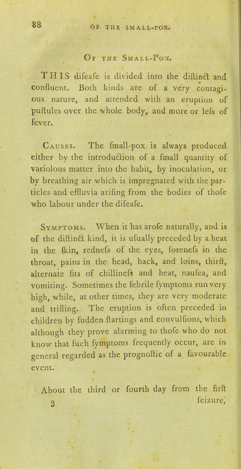 OF THE SMALL-POX. Of the Small-Pox. THIS difeafe is divided into the diftinft and 0 confluent. Both kinds are of a very contagi- ous nature, and attended with an eruption of puftules over the whole body, and more or lefs of fever. Causes. The fmall-pox is always produced either by the introduction of a fmall quantity of variolous matter into the habit, by inoculation, or by breathing air which is impregnated with the par- ticles and effluvia arifing from the bodies of thofe who labour under the difeafe. Symptoms. When it has arofe naturally, and is of the diftinct. kind, it is ufually preceded by a heat in the (kin, rednefs of the eyes, forenefs in the throat, pains in the head, back, and loins, thirft, alternate fits of chillinefs and heat, naufea, and vomiting. Sometimes the febrile fymptoms run very high, while, at other times, they are very moderate and trifling. The eruption is often preceded in children by fudden ftartings and convulfions, which although they prove alarming to thofe who do not know that fuch fymptoms frequently occur, are in general regarded as the prognoftic of a favourable event. About the third or fourth day from the firft o feizure,