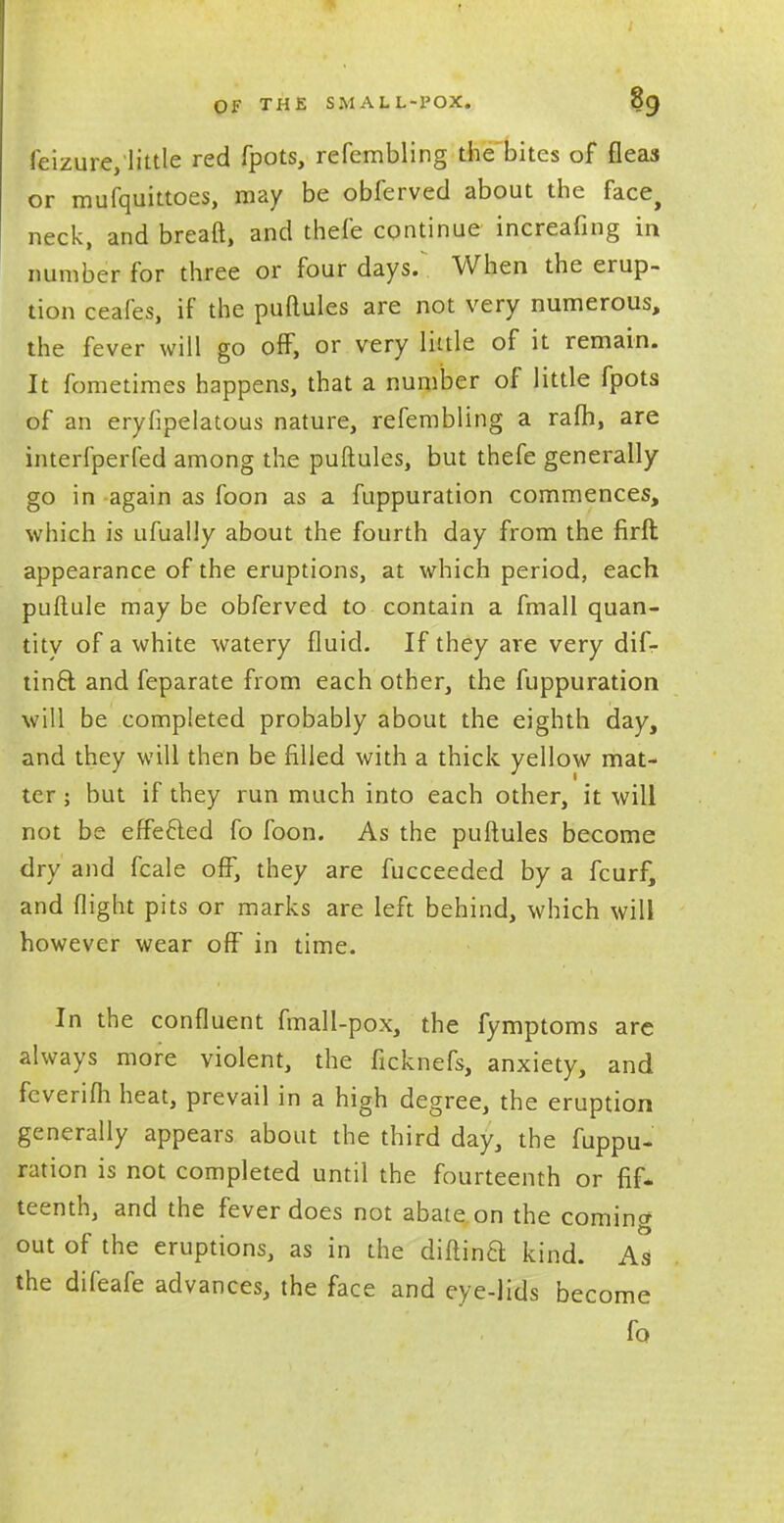 OF THE SMALL-POX. OO, feizure, little red fpots, refembling the bites of fleas or mufquittoes, may be obferved about the face> neck, and breaft, and thefe continue increafing in number for three or four days. When the erup- tion ceafes, if the puftules are not very numerous, the fever will go off, or very little of it remain. It fometimes happens, that a number of little fpots of an eryfipelatous nature, refembling a rafh, are interfperfed among the puftules, but thefe generally go in again as foon as a fuppuration commences, which is ufually about the fourth day from the firft appearance of the eruptions, at which period, each puftule may be obferved to contain a fmall quan- tity of a white watery fluid. If they are very dif- tin6l and feparate from each other, the fuppuration will be completed probably about the eighth day, and they will then be filled with a thick yellow mat- ter ; but if they run much into each other, it will not be effecied fo foon. As the puftules become dry and fcale off, they are fucceeded by a fcurf, and flight pits or marks are left behind, which will however wear off in time. In the confluent fmall-pox, the fymptoms are always more violent, the ficknefs, anxiety, and fcverifli heat, prevail in a high degree, the eruption generally appears about the third day, the fuppu- ration is not completed until the fourteenth or fif- teenth, and the fever does not abate on the coming out of the eruptions, as in the diftinB kind. As the difeafe advances, the face and eye-lids become fo