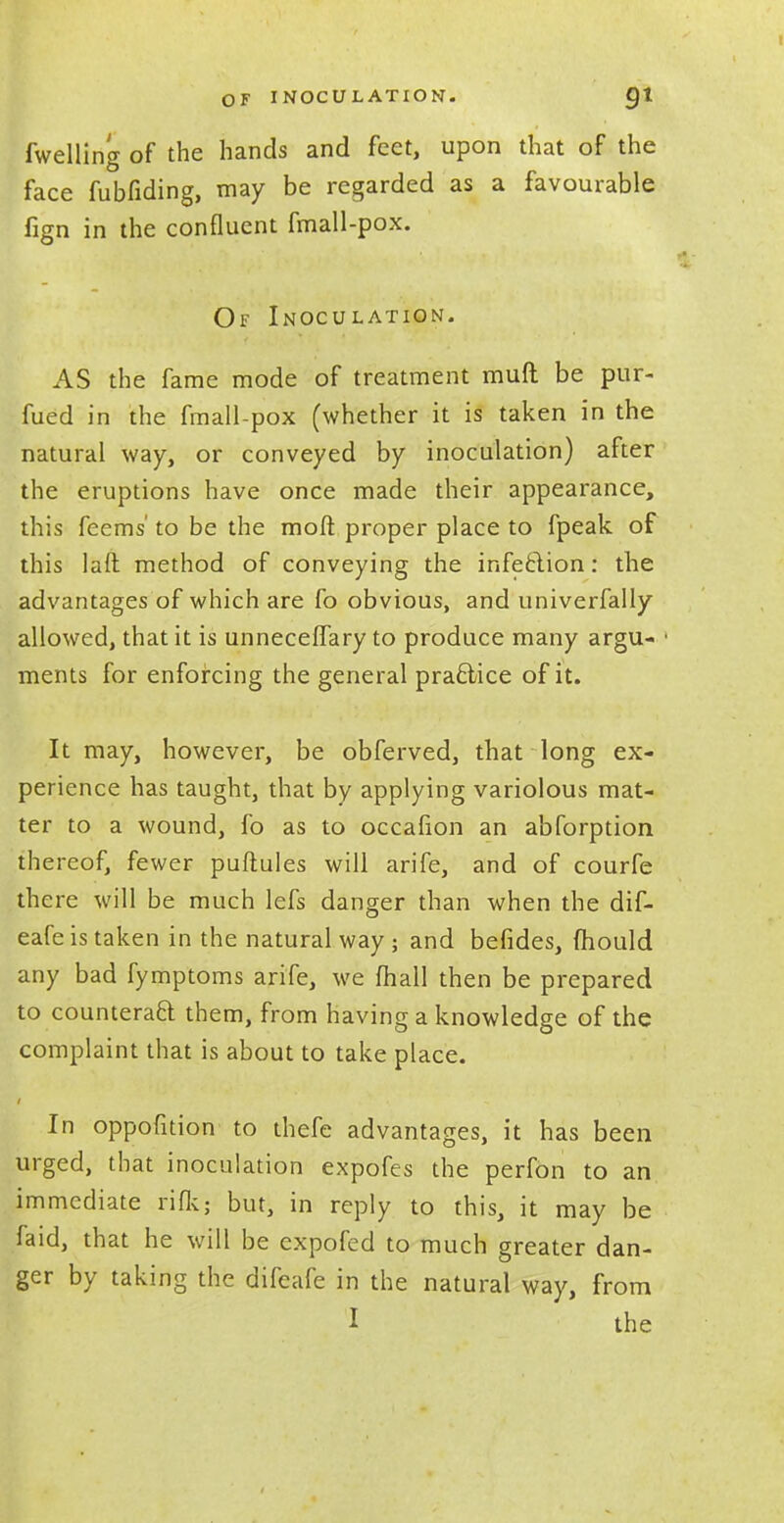 fwelling of the hands and feet, upon that of the face fubfiding, may be regarded as a favourable fign in the confluent fmall-pox. Of Inoculation. AS the fame mode of treatment mufl be pur- fued in the fmall-pox (whether it is taken in the natural way, or conveyed by inoculation) after the eruptions have once made their appearance, this feems' to be the moft proper place to fpeak of this lad method of conveying the infection: the advantages of which are fo obvious, and univerfally allowed, that it is unneceffary to produce many argu- ments for enforcing the general practice of it. It may, however, be obferved, that long ex- perience has taught, that by applying variolous mat- ter to a wound, fo as to occafion an abforption thereof, fewer puflules will arife, and of courfe there will be much lefs danger than when the dif- eafe is taken in the natural way ; and befides, mould any bad fymptoms arife, we mall then be prepared to counteract them, from having a knowledge of the complaint that is about to take place. In oppofition to thefe advantages, it has been urged, that inoculation expofes the perfon to an immediate riflt; but, in reply to this, it may be faid, that he will be expofed to much greater dan- ger by taking the difeafe in the natural way, from I the