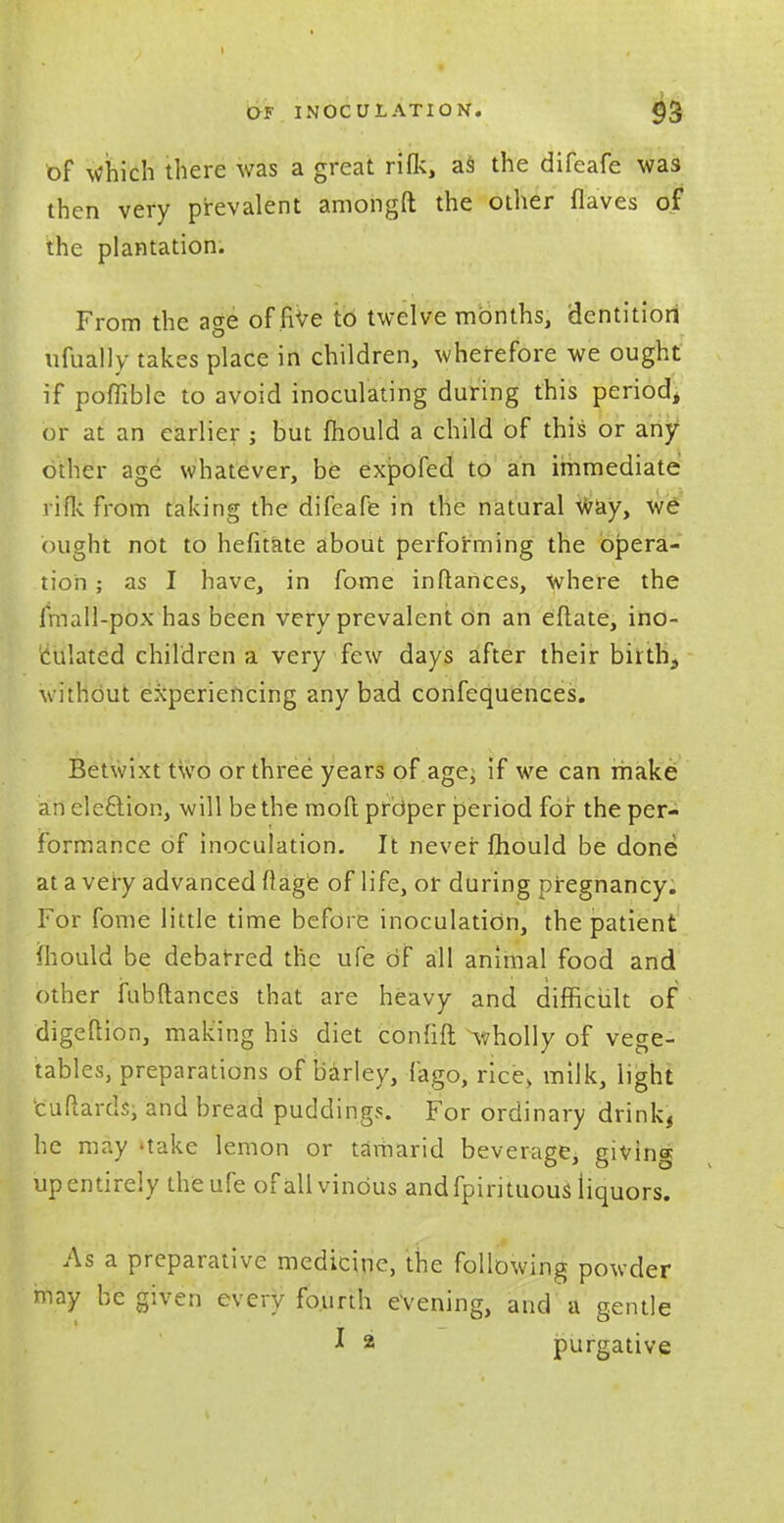 of which there was a great rilk, as the difeafe was then very prevalent amongft the other flaves of the plantation. From the age of five to twelve months, dentition ufually takes place in children, wherefore we ought if poffible to avoid inoculating during this period, or at an earlier ; but mould a child of this or any other age whatever, be expofed to an immediate rifle from taking the difeafe in the natural way, we ought not to hefitate about performing the opera- tion ; as I have, in fome inftances, where the fmall-pox has been very prevalent On an eflate, ino- culated children a very few days after their birth, without experiencing any bad confequences. Betwixt two or three years of age; if we can make an eleftion, will be the moll proper period for the per- formance of inoculation. It never fhould be done at a very advanced Mage of life, or during pregnancy. For fome little time before inoculation, the patient mould be debarred the ufe of all animal food and other fubftances that are heavy and difficult of digeflion, making his diet confift wholly of vege- tables, preparations of barley, fago, rice> milk, light euflards, and bread puddings. For ordinary drink, he may 'take lemon or tamarid beverage, giving up entirely the ufe of all vinous and fpirituous liquors. As a preparative medicine, the following powder may be given every fourth evening, and a gentle J * purgative