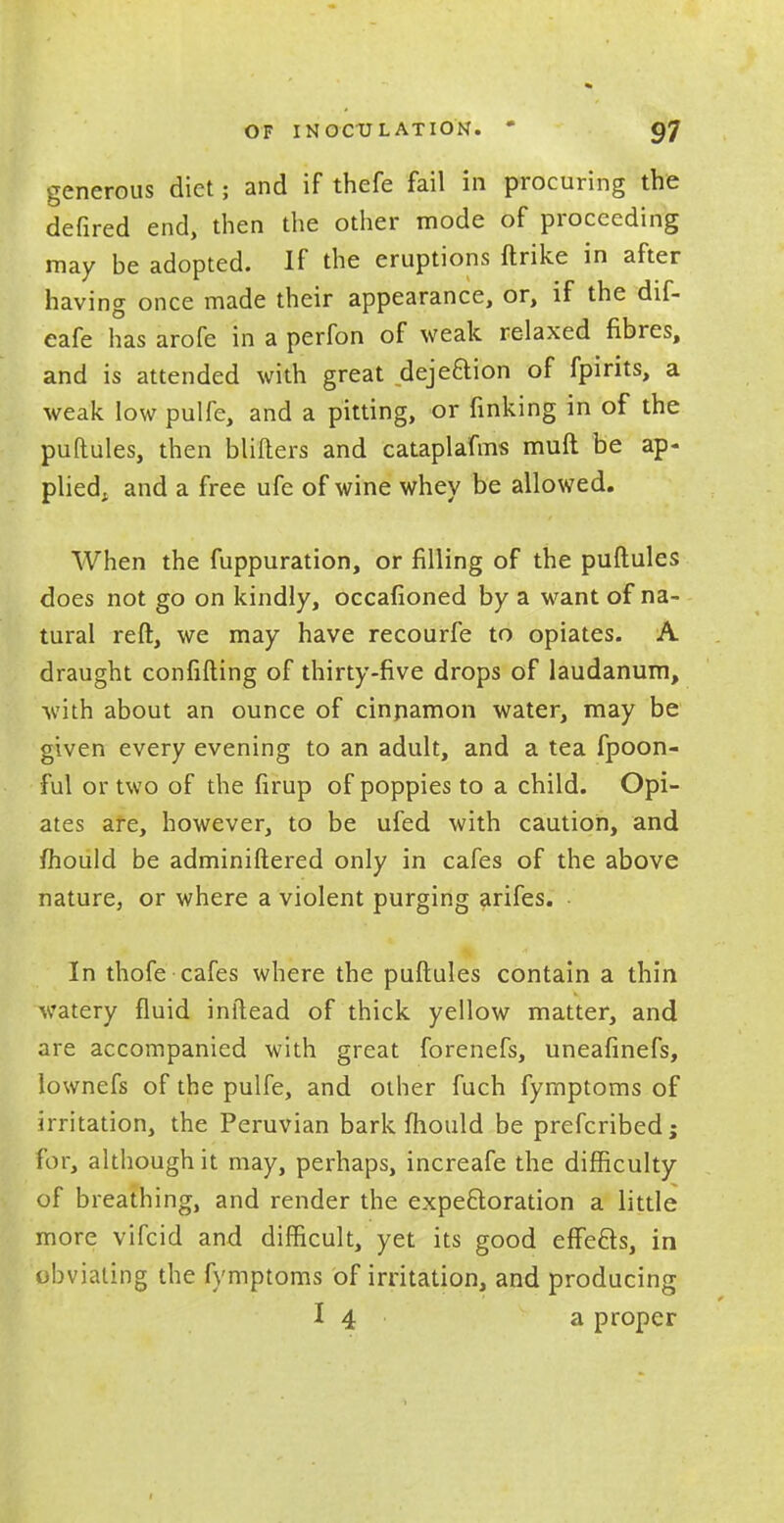 generous diet; and if thefe fail in procuring the defired end, then the other mode of proceeding may be adopted. If the eruptions ftrike in after having once made their appearance, or, if the dif- eafe has arofe in a perfon of weak relaxed fibres, and is attended with great dejeftion of fpirits, a weak low pulfe, and a pitting, or finking in of the puftules, then blifters and cataplafms muft be ap- plied, and a free ufe of wine whey be allowed. When the fuppuration, or filling of the puftules does not go on kindly, occafioned by a want of na- tural reft, we may have recourfe to opiates. A draught confiding of thirty-five drops of laudanum, with about an ounce of cinpamon water, may be given every evening to an adult, and a tea fpoon- ful or two of the firup of poppies to a child. Opi- ates are, however, to be ufed with caution, and mould be adminiftered only in cafes of the above nature3 or where a violent purging arifes. In thofe cafes where the puftules contain a thin watery fluid inftead of thick yellow matter, and are accompanied with great forenefs, uneafinefs, lownefs of the pulfe, and other fuch fymptoms of irritation, the Peruvian bark fhould be prefcribed; for, although it may, perhaps, increafe the difficulty of breathing, and render the expectoration a little more vifcid and difficult, yet its good effects, in obviating the fymptoms of irritation, and producing