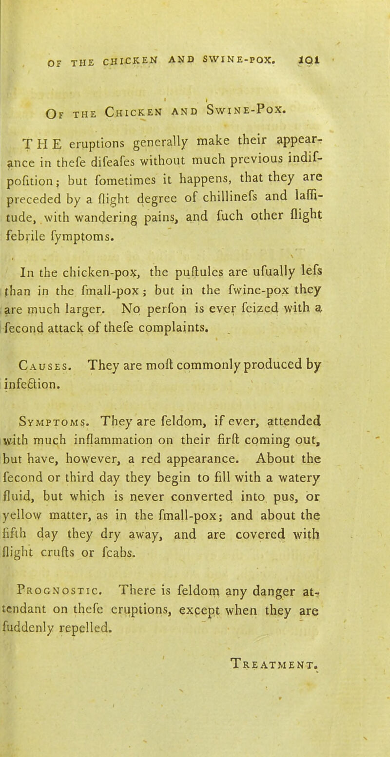 OF THE CHICKEN AND SWINE-POX. 1Q1 ' | | Of the Chicken and Swine-Pox. THE eruptions generally make their appear- ance in thefe difeafes without much previous indif- pofition; but fometimes it happens, that they are preceded by a flight degree of chillinefs and lati- tude, with wandering pains, and fuch other flight febrile fymptoms. In the chicken-pox, the puftules are ufually lefs than in the fmall-pox; but in the fwine-pox they are much larger. No perfon is ever feized with a, fecond attack of thefe complaints. Causes. They are moft commonly produced by infection. Symptoms. They are feldom, if ever, attended with much inflammation on their firft coming out, but have, however, a red appearance. About the fecond or third day they begin to fill with a watery fluid, but which is never converted into pus, or yellow matter, as in the fmall-pox; and about the fifth day they dry away, and are covered with flight crufts or fcabs. Prognostic. There is feldom any danger at- tendant on thefe eruptions, except when they are fuddenly repelled. Treatment.