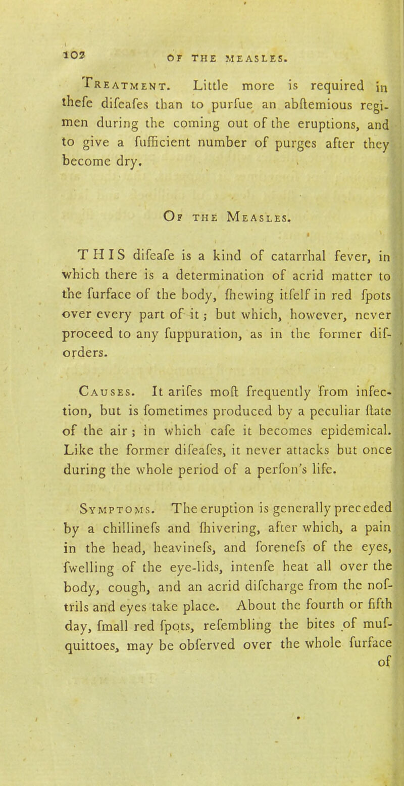 ■Treatment. Little more is required in thefe difeafes than to purfue an abftemious regi- men during the coming out of the eruptions, and to give a fufficient number of purges after they become dry. Of the Measles. THIS difeafe is a kind of catarrhal fever, in which there is a determination of acrid matter to the furface of the body, fhewing itfelf in red fpots over every part of it; but which, however, never proceed to any fuppuration, as in the former dif- orders. Causes. It arifes mod frequently from infec- tion, but is fometimes produced by a peculiar ftate of the air; in which cafe it becomes epidemical. Like the former difeafes, it never attacks but once during the whole period of a perfon's life. Symptoms. The eruption is generally preceded by a chillinefs and fhivering, after which, a pain in the head, heavinefs, and forenefs of the eyes, fwelling of the eye-lids, intenfe heat all over the body, cough, and an acrid difcharge from the nof- trils and eyes take place. About the fourth or fifth day, fmall red fpots, refembling the bites of muf- quittoes, may be obferved over the whole furface of
