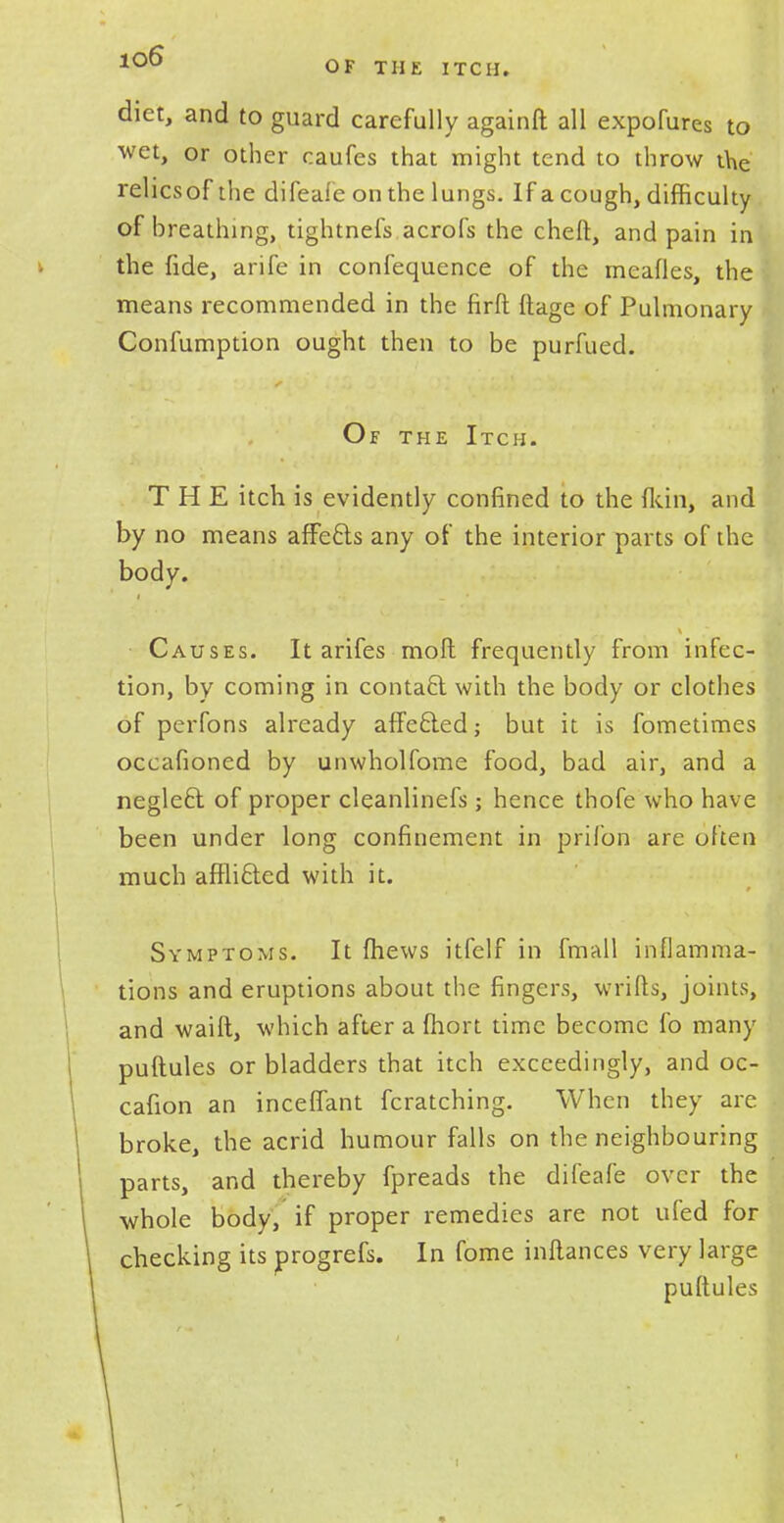 diet, and to guard carefully againft all expofures to wet, or other oaufes that might tend to throw the relicsof the difeafe on the lungs. If a cough, difficulty of breathing, tightnefs acrofs the cheft, and pain in the fide, arife in confequence of the meafles, the means recommended in the firft ftage of Pulmonary Confumption ought then to be purfued. Of the Itch. THE itch is evidently confined to the fkin, and by no means affects any of the interior parts of the body. Causes. It arifes moft frequently from infec- tion, by coming in contact with the body or clothes of perfons already affefted; but it is fometimes occafioned by unwholfome food, bad air, and a negleft: of proper cleanlinefs; hence thofe who have been under long confinement in prifon are often much affli£fed with it. Symptoms. It (hews itfelf in fmall inflamma- tions and eruptions about the fingers, wrifts, joints, and waift, which after a fhort time become fo many puftules or bladders that itch exceedingly, and oc- cafion an inceffant fcratching. When they are broke, the acrid humour falls on the neighbouring parts, and thereby fpreads the difeafe over the whole body, if proper remedies are not ufed for checking its progrefs. In fome inftances very large puftules