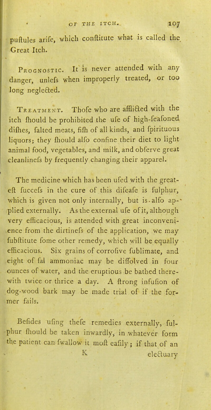 OF THE ITCH.. 10/ puftules arife, which conftitute what is called the Great Itch. Prognostic It is never attended with any danger, unlefs when improperly treated, or too long negle&ed. Treatment. Thofe who are affliaed with the itch fhould be prohibited the ufe of high-feafoned dimes, falted meats, fifli of all kinds, and fpirituous liquors; they fhould alfo confine their diet to light animal food, vegetables, and milk, and obferve great cleanlinefs by frequently changing their apparel. The medicine which has been ufed with the great- eft fuccefs in the cure of this difeafe is fulphur, which is given not only internally, but is.alfo ap-* plied externally. As the external ufe of it, although very efficacious, is attended with great inconveni- ence from the dirtinefs of the application, we may fubftitute fome other remedy, which will be equally efficacious. Six grains of corrofive fublimate, and eight of fal ammoniac may be diffolved in four ounces of water, and the eruptious be bathed there- with twice or thrice a day. A ftrong infufion of dog-wood bark may be made trial of if the for- mer fails. Befides ufing thefe remedies externally, ful- phur fhould be taken inwardly, in whatever form the patient can fwallow it mofl eafily ; if that of an K eleftuary