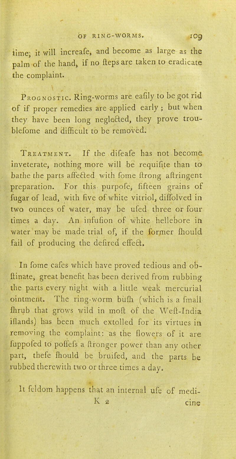 OF RINC-WORMS. IO9 time; it will increafe, and become as large as the palm of the hand, if no fteps are taken to eradicate the complaint. Prognostic. Ring-worms are eafily to begot rid of if proper remedies are applied early ; but when they have been long neglecled, they prove trou- blefome and difficult to be removed. Treatment. If the difeafe has not become inveterate, nothing more will be requifite than to bathe the parts affected with fome ftrong aftringent preparation. For this purpofe^ fifteen grains of fugar of lead, with five of white vitriol, dilfolved in two ounces of water, may be ufed three or four times a day. An infufion of white hellebore in water may be made trial of, if the former mould fail of producing the defired effecl:. In fome cafes which have proved tedious and ob- ftinate, great benefit has been derived from rubbing the parts every night with a little weak mercurial ointment. The ring-worm bufli (which is a fmall Ihrub that grows wild in mod of the Weft-India iflands) has been much extolled for its virtues in removing the complaint: as the flowers of it are luppofed to poffefs a ftronger power than any other part, thefe mould be bruited, and the parts be rubbed therewith two or three times a day. It feldom happens that an internal ufe of medi- K 2 cine