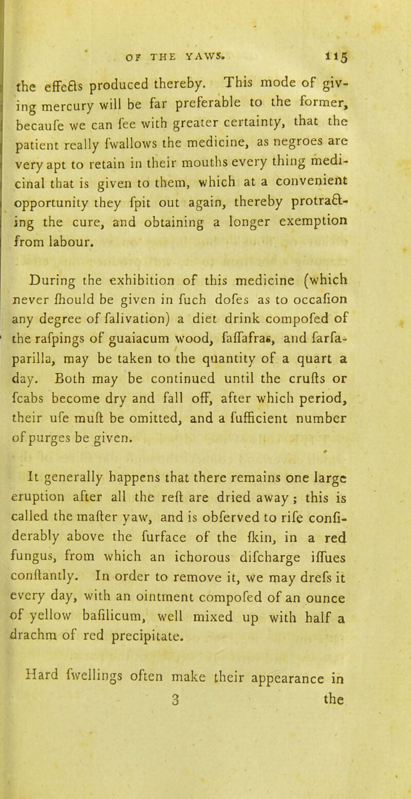 the effefls produced thereby. This mode of giv- ing mercury will be far preferable to the former, becaufe we can fee with greater certainty, that the patient really fwallows the medicine, as negroes are very apt to retain in their mouths every thing medi- cinal that is given to them, which at a convenient opportunity they fpit out again, thereby protract- ing the cure, and obtaining a longer exemption from labour. During the exhibition of this medicine (which never mould be given in fuch dofes as to occafion any degree of falivation) a diet drink compofed of the rafpings of guaiacum wood, faffafras, and farfa- parilla, may be taken to the quantity of a quart a day. Both may be continued until the crufts or fcabs become dry and fall off, after which period, their ufe muft be omitted, and a fufficient number of purges be given. It generally happens that there remains one large eruption after all the reft are dried away; this is called the matter yaw, and is obferved to rife confi- derably above the furface of the fkin, in a red fungus, from which an ichorous difcharge iffues conftantly. In order to remove it, we may drefs it every day, with an ointment compofed of an ounce of yellow bafilicum, well mixed up with half a drachm of red precipitate. Hard fwellings often make their appearance in 3 the