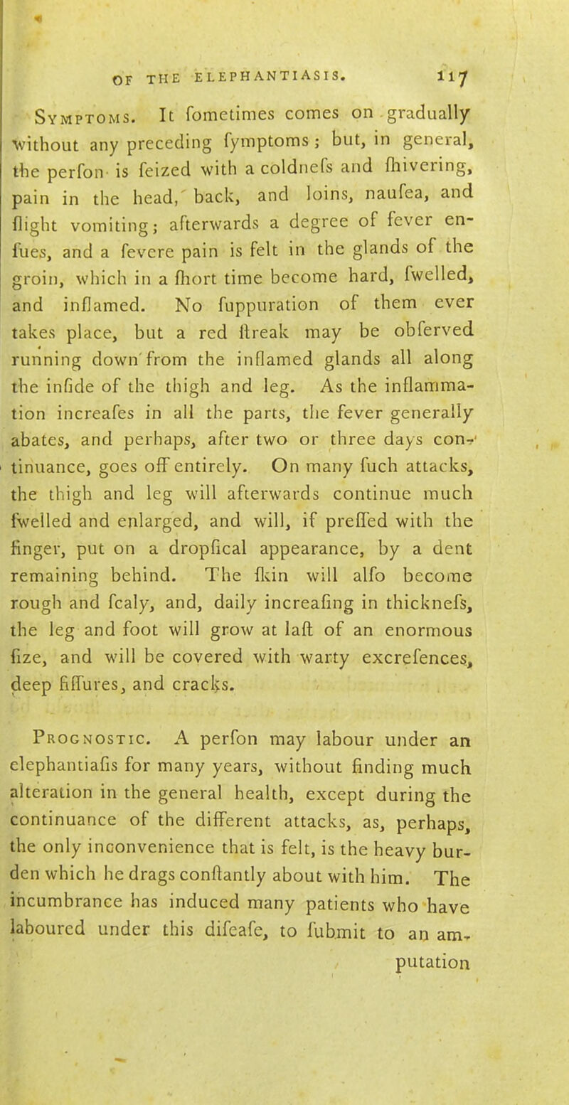 OF THE ELEPHANTIASIS. liy Symptoms. It fometimes comes on gradually without any preceding fymptoms ; but, in general, the perfon is feized with a coldnefs and fhivering, pain in the head,' back, and loins, naufea, and flight vomiting; afterwards a degree of fever en- fues, and a fevere pain is felt in the glands of the groin, which in a fhort time become hard, fwelled, and inflamed. No fuppuration of them ever takes place, but a red flreak may be obferved running down'from the inflamed glands all along the infide of the thigh and leg. As the inflamma- tion increafes in all the parts, the fever generally abates, and perhaps, after two or three days con-?' tinuance, goes off entirely. On many fuch attacks, the thigh and leg will afterwards continue much fwelled and enlarged, and will, if preffed with the finger, put on a dropflcal appearance, by a dent remaining behind. The fkin will alfo become rough and fcaly, and, daily increafing in thicknefs, the leg and foot will grow at laft of an enormous fize, and will be covered with warty excrefences, deep fiflures, and cracks. Prognostic. A perfon may labour under an elephantiafis for many years, without finding much alteration in the general health, except during the continuance of the different attacks, as, perhaps, the only inconvenience that is felt, is the heavy bur- den which he drags connantly about with him. The incumbrance has induced many patients who have laboured under this difeafe, to fub.mit to an am, putation