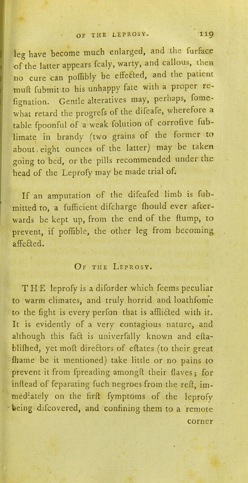 leg have become much enlarged, and the furrace of the latter appears fcaly, warty, and callous, then no cure can poflibly be efFeBed, and the patient muft fubmit to his unhappy fate with a proper re~ Agnation. Gentle alteratives may, perhaps, fofne- what retard the progrefs of the difeafe, wherefore a table fpoonful of a weak folution of corrofive fub- limate in brandy (two grains of the former to about eight ounces of the latter) may be taken going to bed, or the pills recommended under the head of the Leprofy may be made trial of. If an amputation of the difeafed limb is fub- mitted to, a fufficient difcharge mould ever after- wards be kept up, from the end of the ftump, to prevent, if poffible, the other leg from becoming affected. Of the Leprosy. THE leprofy is a diforder which feems peculiar to warm climates, and truly horrid and loathfome to the fight is every perfon that is afflicted with it. It is evidently of a very contagious nature, and although this fact is univerfally known and efta- blifhed, yet molt directors of eftates (to their great fhame be it mentioned) take little or no pains to prevent it from fpreading amongft their flaves; for inftead of feparating fuch negroes from the reft, im- mediately on the firft fymptoms of the leprofy being difcovered, and confining them to a remote corner