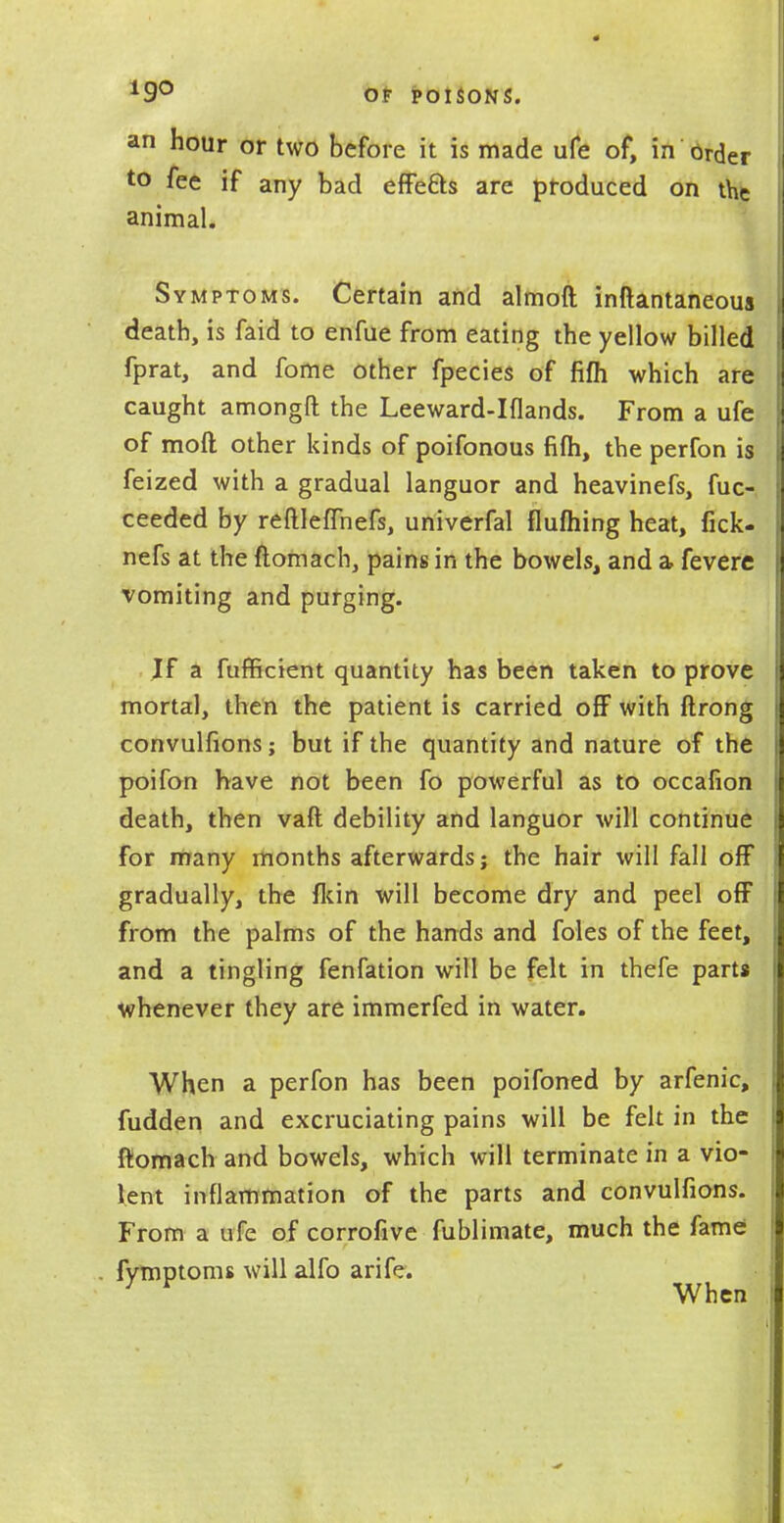 an hour or two before it is made ufe of, in'Order to fee if any bad effefts are produced on the animal. Symptoms. Certain and almoft inftantaneoua death, is faid to enfue from eating the yellow billed fprat, and fome other fpecies of fifh which are caught amongft the Leeward-Iflands. From a ufe of mod other kinds of poifonous fifh, the perfon is feized with a gradual languor and heavinefs, fuc- ceeded by reftleflhefs, univerfal flufhing heat, fick- nefs at the ftomach, pains in the bowels, and a fevere vomiting and purging. If a fufficient quantity has been taken to prove mortal, then the patient is carried off with ftrong convulfions; but if the quantity and nature of the poifon have not been fo powerful as to occafion death, then vaft debility and languor will continue for many months afterwards; the hair will fall off gradually, the fkin will become dry and peel off from the palms of the hands and foles of the feet, and a tingling fenfation will be felt in thefe parts whenever they are immerfed in water. When a perfon has been poifoned by arfenic, fudden and excruciating pains will be felt in the ftomach and bowels, which will terminate in a vio- lent inflammation of the parts and convulfions. From a ufe of corrofive fublimate, much the fame fymptoms will alfo arife. 7 v When