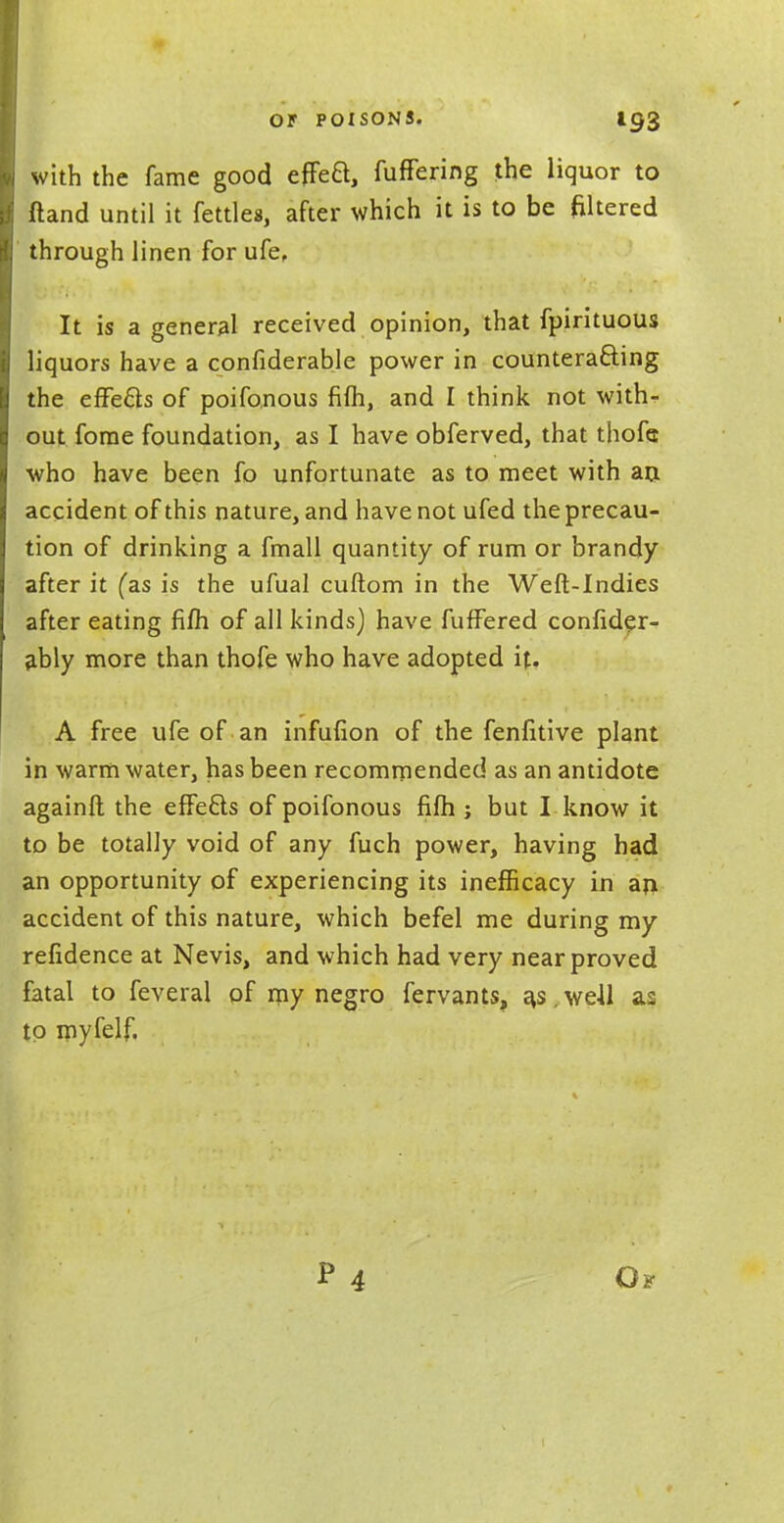 with the fame good efFea, fuffering the liquor to ftand until it fettles, after which it is to be filtered through linen for ufe. It is a general received opinion, that fpirituous liquors have a confiderable power in counteracting the effe&s of poifonous fifh, and I think not with- out forae foundation, as I have obferved, that thofe who have been fo unfortunate as to meet with an. accident of this nature, and have not ufed the precau- tion of drinking a fmall quantity of rum or brandy after it (as is the ufual cuftom in the Weft-Indies after eating fifh of all kinds) have fuffered confider- ably more than thofe who have adopted it. A free ufe of an infufion of the fenfitive plant in warm water, has been recommended as an antidote againfl; the effects of poifonous fifh ; but I know it to be totally void of any fuch power, having had an opportunity of experiencing its inefficacy in an. accident of this nature, which befel me during my refidence at Nevis, and which had very near proved fatal to feveral of my negro fervants, a,s,weil as to myfelf. P Ok