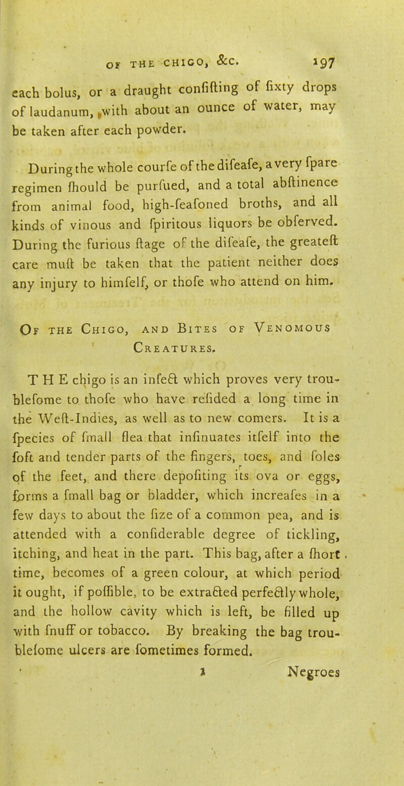 OF THE CHIGO, SCO. iQj each bolus, or a draught confiding of fixty drops of laudanum, ,with about an ounce of water, may be taken after each powder. During the whole courfe of thedifeafe, a very fpare regimen mould be purfued, and a total abftinence from animal food, high-feafoned broths, and all kinds of vinous and fpiritous liquors be obferved. During the furious ftage of the difeafe, the greateft care muft be taken that the patient neither does any injury to himfelf, or thofe who attend on him. Of the Chigo, and Bites of Venomous Creatures. THE chigo is an infeft which proves very trou- blefome to thofe who have refided a long time in the Weft-Indies, as well as to new comers. It is a fpecies of fmall flea that infinuates itfelf into the foft and tender parts of the fingers, toes, and foles of the feet, and there depositing its ova or eggs, forms a fmall bag or bladder, which increafes in a few days to about the fize of a common pea, and is attended with a considerable degree of tickling, itching, and heat in the part. This bag, after a fhort. time, becomes of a green colour, at which period it ought, if poflible, to be extracted perfectly whole, and the hollow cavity which is left, be filled up with fnufF or tobacco. By breaking the bag trou- blefome ulcers are fometimes formed. i Negroes