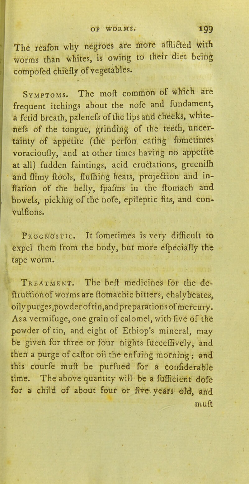 The reafon why negroes £fe rriore affliaed with worms than whites, is owing to their diet being compofed chiefly of vegetables. Symptoms. The moft common of which are frequent itchings about the nofe and fundament, a fetid breath, palenefs of the lips and cheeks, white- nefs of the tongue, grinding of the teeth, uncer- tainty of appetite (the perfon eating fometimes voracioufly, and at other times having no appetite at all) fudden faintings, acid eru&ations, greenifh and (limy ftools, flufhing heats, projection and in- flation of the belly, fpafms in the ftomach and bowels, picking of the nofe, epileptic fits, and con* Vulfions. Prognostic. It fometimes is very difficult to expel them from the body, but more efpecially the tape worm. Treatment. The beft medicines for the de- finition of worms are ftomachic bitters, chalybeates, oilypurgeSjpowderoftin^ndpreparations of mercury. Asa vermifuge, one grain of calomel, with five of the powder of tin, and eight of Ethiop's mineral, may be given for three or four nights fucceflively, and then a purge of caftor oil the enfuing morning ; and this courfe muft be purfued for a confiderable time. The above quantity will be a fufficient dofe for a child of about four or five years old, and muft