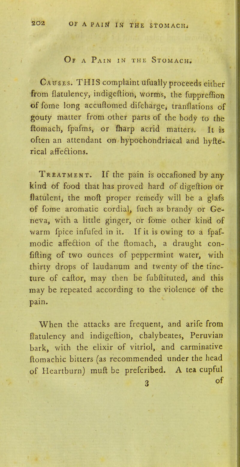 Of a Pain in the Stomach. Causes. THIS complaint ufually proceeds either from flatulency, indigeftion, worms, the fuppreflion of fome long accuftomed difcharge, tranflations of gouty matter from other parts of the body to the ftomach, fpafms, or (harp acrid matters. It is often an attendant on hypochondriacal and hyfte- rical affections. Treatment. If the pain is occasioned by any kind of food that has proved hard of digeftion or flatulent, the mod proper remedy will be a glafs of fome aromatic cordial, fuch as brandy or Ge- neva, with a little ginger, or fome other kind of warm fpice infufed in it. If it is owing to a fpaf- modic affe&ion of the ftomach, a draught con- fiding of two ounces of peppermint water, with thirty drops of laudanum and twenty of the tinc- ture of caftor, may then be fubftituted, and this may be repeated according to the violence of the pain. When the attacks are frequent, and arife from flatulency and indigeftion, chalybeates, Peruvian bark, with the elixir of vitriol, and carminative ftomachic bitters (as recommended under the head of Heartburn) muft be prefcribed. A tea cupful a of
