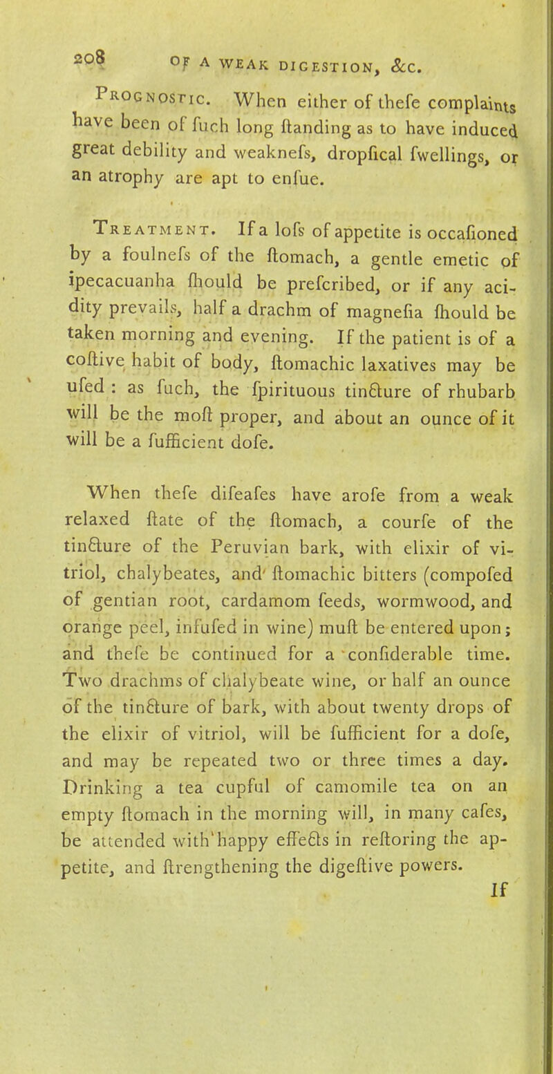 Prognostic. When either of thefe complaints have been of fuc.h long ftanding as to have induced great debility and weaknefs, dropfical fwellings, or an atrophy are apt to enfue. Treatment. If a lofs of appetite is occafioned by a foulnefs of the ftomach, a gentle emetic of ipecacuanha ftiould be prefcribed, or if any aci- dity prevails, half a drachm of magnefia mould be taken morning and evening. If the patient is of a coftive habit of body, ftomachic laxatives may be ufed : as fuch, the fpirituous tinfture of rhubarb will be the mod proper, and about an ounce of it will be a fufficient dofe. When thefe difeafes have arofe from a weak relaxed ftate of the ftomach, a courfe of the tincture of the Peruvian bark, with elixir of vi- triol, chalybeates, and' ftomachic bitters (compofed of gentian root, cardamom feeds, wormwood, and orange peel, infufed in wine) muft be entered upon; and thefe be continued for a confiderable time. Two drachms of chalybeate wine, or half an ounce of the tincture of bark, with about twenty drops of the elixir of vitriol, will be fufficient for a dofe, and may be repeated two or three times a day. Drinking a tea cupful of camomile tea on an empty ftomach in the morning will, in many cafes, be attended with'happy effects in reftoring the ap- petite, and ftrengthening the digeftive powers. If