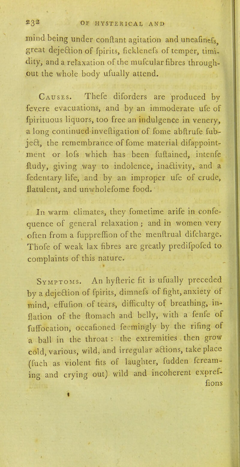 mind being under conftant agitation and uneafiners, great dejection of fpirits, ficklenefs of temper, timi- dity, and a relaxation of the mufcular fibres through- out the whole body ufually attend. Causes. Thefe diforders are produced by fev.ere evacuations, and by an immoderate ufe of fpirituous liquors, too free an indulgence in venery, a long continued investigation of fome abftrufe fub- jeft, the remembrance of fome material difappoint- ment or lofs which has been fuftaincd, intenfe lludy, giving way to indolence, inactivity, and a fedentary life, and by an improper ufe of crude, flatulent, and unwholefome food. In warm climates, they fometime arife in confe- rence of general relaxation ; and in women very often from a fuppreflion of the menftrual difcharge. Thofe of weak lax fibres are greatly predifpofed to complaints of this nature. Symptoms. An hyfteric fit is ufually preceded by a dejection of fpirits, dimnefs of fight, anxiety of mind, effufion of tears, difficulty of breathing, in- flation of the ftomach and belly, with a fenfe of fuffbcation, occafioned feemingly by the rifing of a ball in the throat : the extremities then grow cold, various, wild, and irregular aaions, take place (fuch as violent fits of laughter, fudden fcream- ing and crying out) wild and incoherent expref- fions i