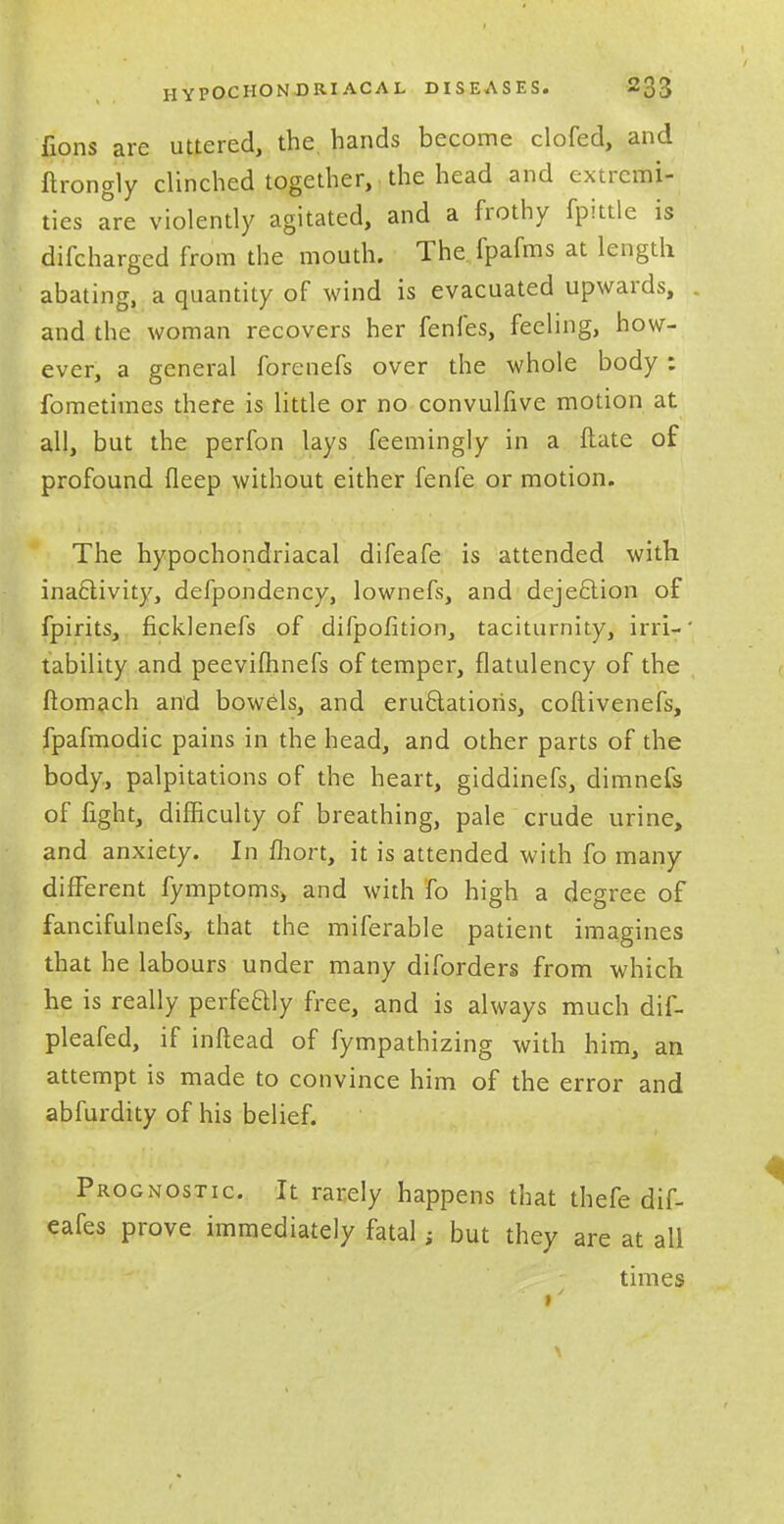 lions are uttered, the hands become clofed, and ftrongly clinched together, the head and extremi- ties are violently agitated, and a frothy fpittle is difcharged from the mouth. The fpafms at length abating, a quantity of wind is evacuated upwards, and the woman recovers her fenfes, feeling, how- ever, a general forenefs over the whole body: fometimes there is little or no convulfive motion at all, but the perfon lays feemingly in a ftate of profound fleep without either fenfe or motion. The hypochondriacal difeafe is attended with inactivity, defpondency, lownefs, and dejection of fpirits, ficklenefs of difpofition, taciturnity, ini-' tability and peevifhnefs of temper, flatulency of the ftomach and bowels, and emulations, coftivenefs, fpafmodic pains in the head, and other parts of the body, palpitations of the heart, giddinefs, dimnefs of fight, difficulty of breathing, pale crude urine, and anxiety. In fhort, it is attended with fo many different fymptoms, and with fo high a degree of fancifulnefs, that the miferable patient imagines that he labours under many diforders from which he is really perfectly free, and is always much dif- pleafed, if inftead of fympathizing with him, an attempt is made to convince him of the error and abfurdity of his belief. Prognostic. It rarely happens that thefe dif- eafes prove immediately fatal; but they are at all times