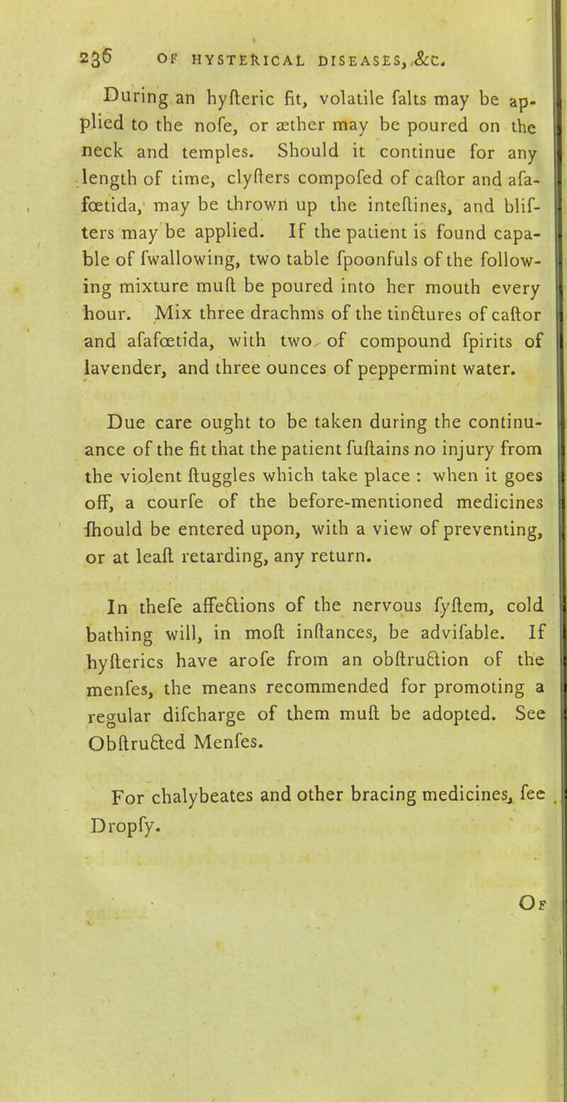 During an hyfteric fit, volatile falts may be ap- plied to the nofe, or aether may be poured on the neck and temples. Should it continue for any length of time, clyfters compofed of caftor and afa- fcetida, may be thrown up the inteftines, and blif- ters may be applied. If the patient is found capa- ble of fwallowing, two table fpoonfuls of the follow- ing mixture mud be poured into her mouth every hour. Mix three drachms of the tinftures of caftor and afafcetida, with two. of compound fpirits of lavender, and three ounces of peppermint water. Due care ought to be taken during the continu- ance of the fit that the patient fuftains no injury from the violent ftuggles which take place : when it goes off, a courfe of the before-mentioned medicines Ihould be entered upon, with a view of preventing, or at leaft retarding, any return. In thefe affe&ions of the nervous fyftem, cold bathing will, in mod inftances, be advifable. If hyfterics have arofe from an obftru&ion of the menfes, the means recommended for promoting a regular difcharge of them mull be adopted. See Obftru&ed Menfes. For chalybeates and other bracing medicines,, fee Dropfy.