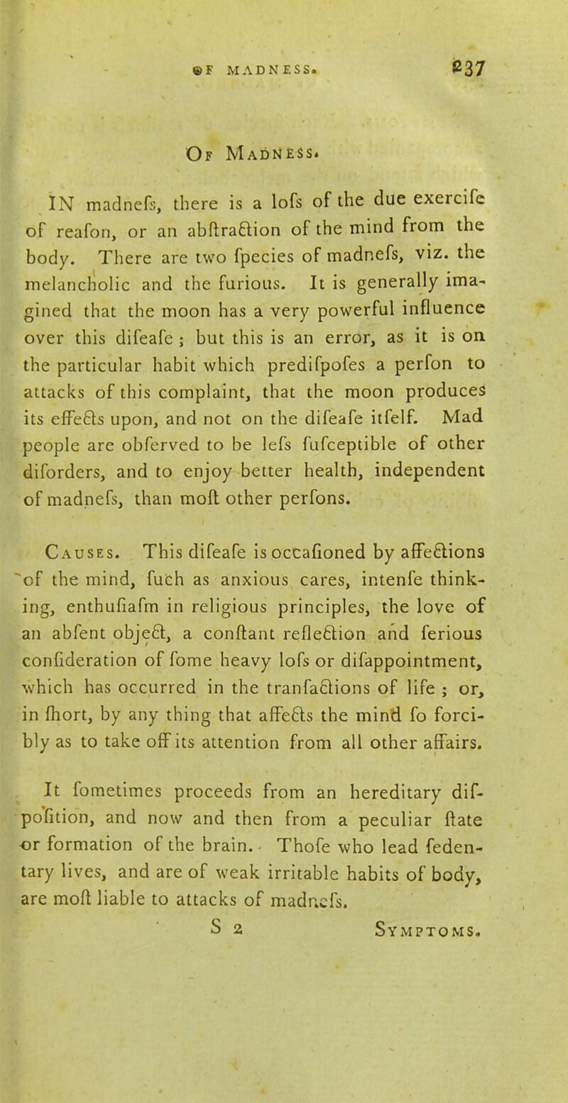 Of Madness. IN madnefs, there is a lofs of the due exercife of reafon, or an abftraaion of the mind from the body. There are two fpecies of madnefs, viz. the melancholic and the furious. It is generally ima- gined that the moon has a very powerful influence over this difeafe ; but this is an error, as it is on the particular habit which predifpofes a perfon to attacks of this complaint, that the moon produces its effects upon, and not on the difeafe itfelf. Mad people are obferved to be lefs fufceptible of other diforders, and to enjoy better health, independent of madnefs, than moll other perfons. Causes. This difeafe is occafioned by affe£tions of the mind, fuch as anxious cares, intenfe think- ing, enthufiafm in religious principles, the love of an abfent object, a conftant reflection and ferious confideration of fome heavy lofs or difappointment, which has occurred in the tranfactions of life ; or, in fhort, by any thing that affects the mind fo forci- bly as to take off its attention from all other affairs. It fometimes proceeds from an hereditary dif- pofition, and now and then from a peculiar ftate -or formation of the brain. - Thofe who lead feden- tary lives, and are of weak irritable habits of body, are moft liable to attacks of madnefs. S 2 Symptoms.