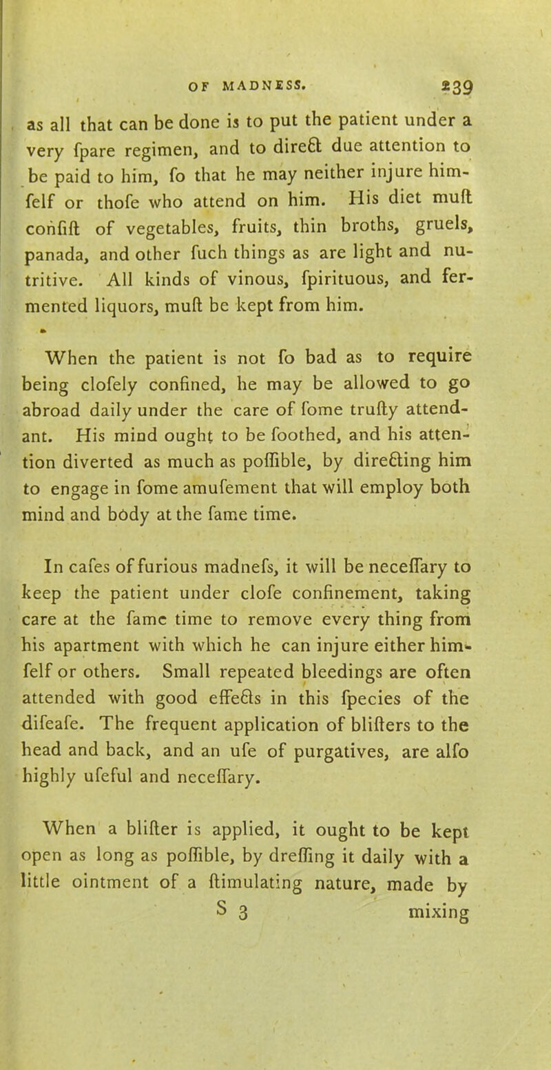 . as all that can be done is to put the patient under a very fpare regimen, and to direct due attention to be paid to him, fo that he may neither injure him- felf or thofe who attend on him. His diet muft confift of vegetables, fruits, thin broths, gruels, panada, and other fuch things as are light and nu- tritive. All kinds of vinous, fpirituous, and fer- mented liquors, muft be kept from him. When the patient is not fo bad as to require being clofely confined, he may be allowed to go abroad daily under the care of fome trufty attend- ant. His mind ought to be foothed, and his atten- tion diverted as much as poffible, by directing him to engage in fome amufement that will employ both mind and body at the fame time. In cafes of furious madnefs, it will be neceffary to keep the patient under clofe confinement, taking care at the fame time to remove every thing from his apartment with which he can injure either him* felf or others. Small repeated bleedings are often attended with good effe&s in this fpecies of the difeafe. The frequent application of blifters to the head and back, and an ufe of purgatives, are alfo highly ufeful and neceffary. When a blifter is applied, it ought to be kept open as long as poffible, by dreffing it daily with a little ointment of a ftimulating nature, made by S 3 mixing