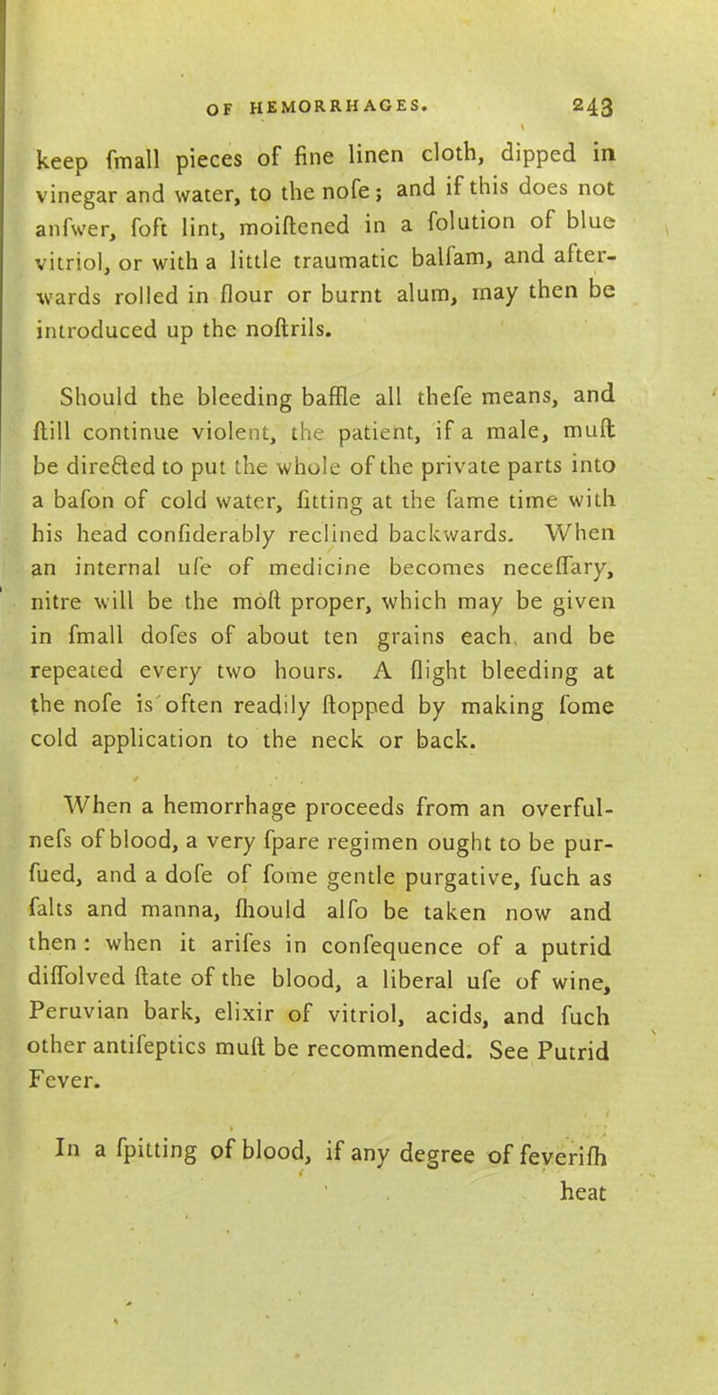 keep fmall pieces of fine linen cloth, dipped in vinegar and water, to the nofe; and if this does not anfwer, foft lint, moiftened in a folution of blue vitriol, or with a little traumatic balfam, and after- wards rolled in flour or burnt alum, may then be introduced up the noftrils. Should the bleeding baffle all thefe means, and {till continue violent, the patient, if a male, muft be directed to put the whole of the private parts into a bafon of cold water, fitting at the fame time with his head confiderably reclined backwards- When an internal life of medicine becomes neceflary, nitre will be the moft proper, which may be given in fmall dofes of about ten grains each and be repeated every two hours. A flight bleeding at the nofe is'often readily flopped by making fome cold application to the neck or back. When a hemorrhage proceeds from an overful- nefs of blood, a very fpare regimen ought to be pur- fued, and a dofe of fome gentle purgative, fuch as falts and manna, fliould alfo be taken now and then : when it arifes in confequence of a putrid diflolved ftate of the blood, a liberal ufe of wine, Peruvian bark, elixir of vitriol, acids, and fuch other antifeptics muft be recommended. See Putrid Fever. In a fpitting of blood, if any degree of feverifh heat
