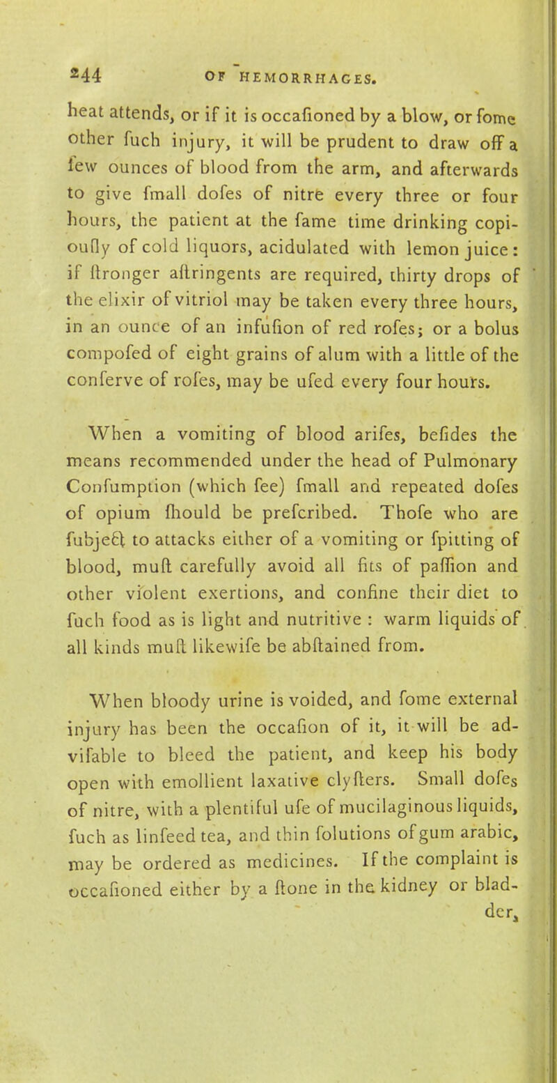 heat attends, or if it is occafioned by a blow, or fomc other fuch injury, it will be prudent to draw off a lew ounces of blood from the arm, and afterwards to give fmall dofes of nitre every three or four hours, the patient at the fame time drinking copi- oufly of cold liquors, acidulated with lemon juice: if ftronger aftringents are required, thirty drops of the elixir of vitriol may be taken every three hours, in an ounce of an infufion of red rofes; or a bolus compofed of eight grains of alum with a little of the conferve of rofes, may be ufed every four hours. When a vomiting of blood arifes, befides the means recommended under the head of Pulmonary Confumption (which fee) fmall and repeated dofes of opium fhould be prefcribed. Thofe who are fubje&l to attacks either of a vomiting or fpitting of blood, mull carefully avoid all fits of paffion and other violent exertions, and confine their diet to fuch food as is light and nutritive : warm liquids of all kinds mull likewife be abflained from. When bloody urine is voided, and fome external injury has been the occafion of it, it will be ad- vifable to bleed the patient, and keep his body open with emollient laxative clyfters. Small dofes of nitre, with a plentiful ufe of mucilaginous liquids, fuch as linfeed tea, and thin folutions of gum arabic, may be ordered as medicines. If the complaint is occafioned either by a none in the kidney or blad- der,