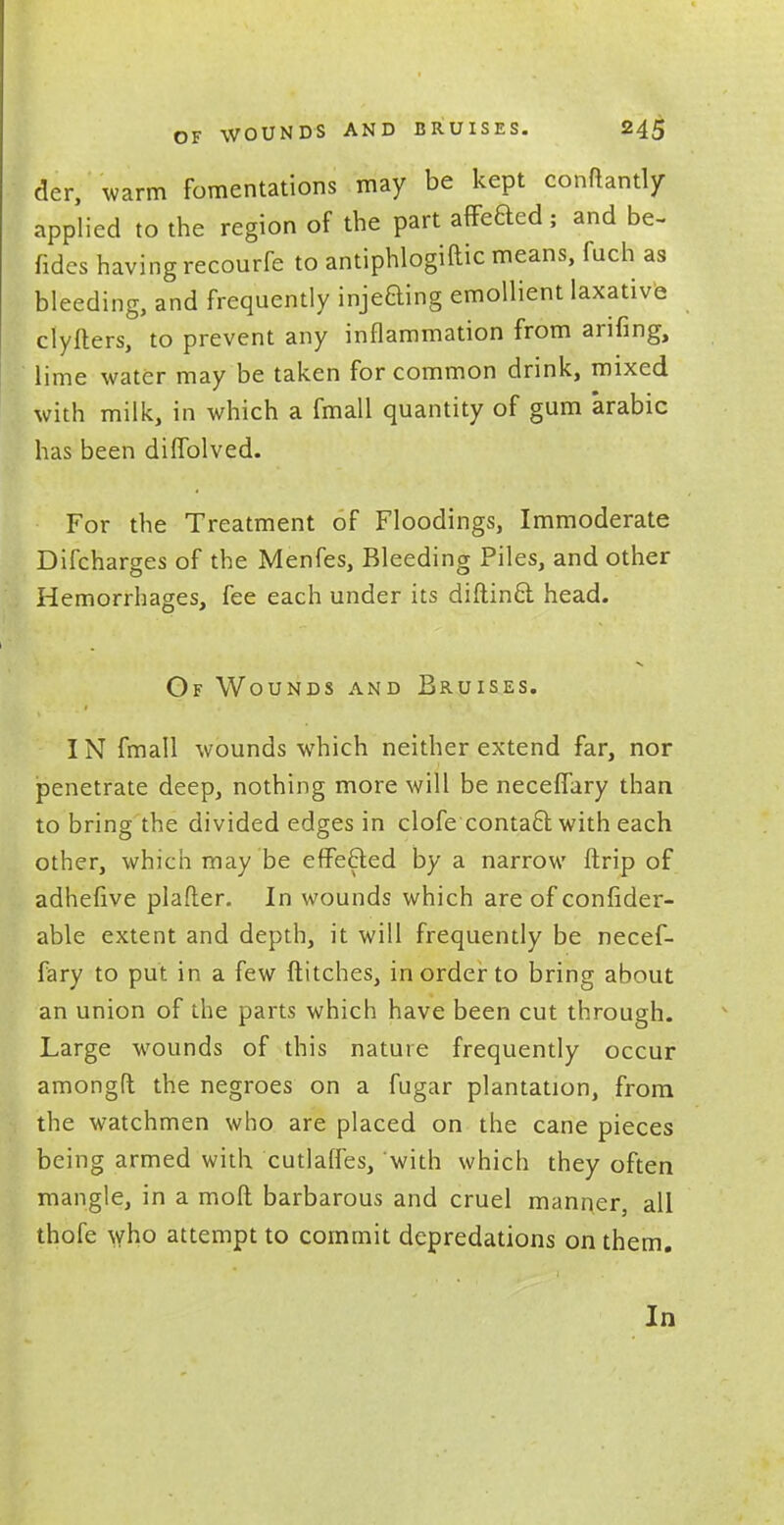 der, warm fomentations may be kept conftantly applied to the region of the part afTeaed; and be- fidcs havingrecourfe to antiphlogiftic means, fuch as bleeding, and frequently injeaing emollient laxative clyfters, to prevent any inflammation from arifing, lime water may be taken for common drink, mixed with milk, in which a fmall quantity of gum arabic has been diffolved. For the Treatment of Floodings, Immoderate Difcharges of the Menfes, Bleeding Piles, and other Hemorrhages, fee each under its diftina head. Of Wounds and Bruises. IN fmall wounds which neither extend far, nor penetrate deep, nothing more will be neceflary than to bring the divided edges in clofe contaa with each other, which may be effected by a narrow ftrip of adhefive plafter. In wounds which are of confider- able extent and depth, it will frequently be necef- fary to put in a few flitches, in order to bring about an union of the parts which have been cut through. Large wounds of this nature frequently occur amongft the negroes on a fugar plantation, from the watchmen who are placed on the cane pieces being armed with cutlafles, with which they often mangle, in a mofl barbarous and cruel manner, all thofe who attempt to commit depredations on them. In