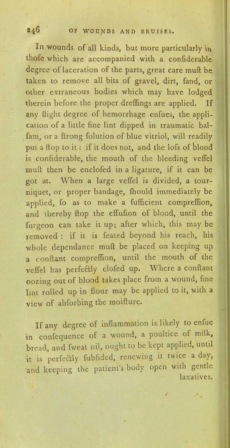 In wounds of all kinds, but more particularly in thofe which are accompanied with a confiderable degree of laceration of the parts, great care muft be taken to remove all bits of gravel, dirt, fand, or other extraneous bodies which may have lodged therein before the proper dreffings are applied. If any flight degree of hemorrhage enfues, the appli- cation of a little fine lint dipped in traumatic bal- fam, or a ftrong folution of blue vitriol, will readily put a flop to it: jf it does not, and the lofs of blood is confiderable, the mouth of the bleeding veflel muft then be enclofed in a ligature, if it can be got at. When a large veflel is divided, a tour- niquet, or proper bandage, fhould immediately be applied, fo as to make a fufficient compreflion, and thereby flop the effufion of blood, until the furgeon can take it up; after which, this may be removed : if it is feated beyond his reach, his whole dependance muft be placed on keeping up a conftant compreflion, until the mouth of the veflel has perfectly clofed up. Where a conftant oozing out of blood takes place from a wound, fine lint rolled up in flour may be applied to it, with a view of abforbing the moifture. If any degree of inflammation is likely to enfue in confequence of a wound, a poultice of milk, bread, and fweat oil, ought to be kept applied, until it is perfeaiy fubfided, renewing it twice a day, and keeping the patient's body open with gentle laxatives.