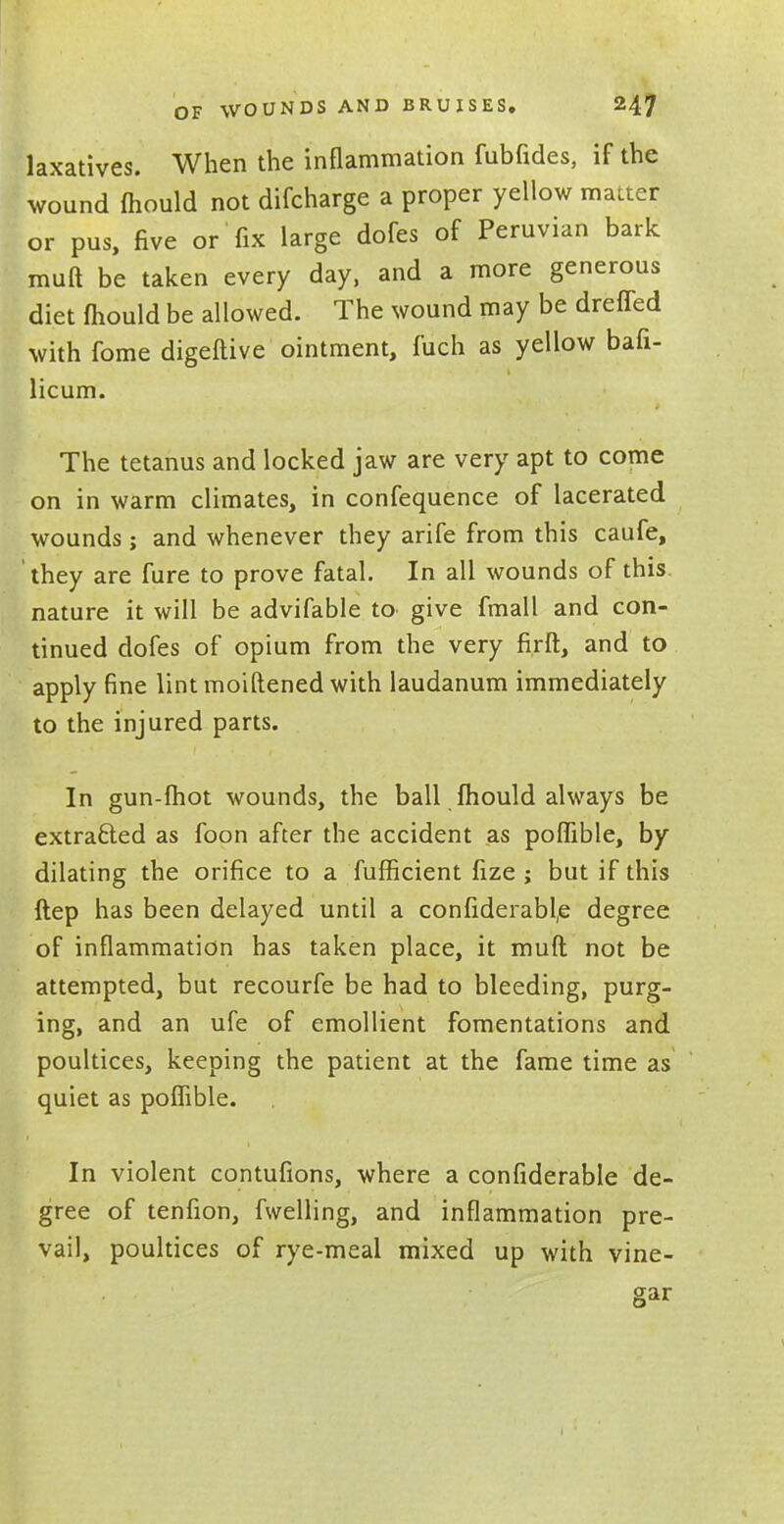 laxatives. When the inflammation fubfides, if the wound mould not difcharge a proper yellow matter or pus, five or fix large dofes of Peruvian bark muft be taken every day, and a more generous diet fhould be allowed. The wound may be dreffed with fome digeftive ointment, fuch as yellow bafi- licum. The tetanus and locked jaw are very apt to come on in warm climates, in confequence of lacerated wounds; and whenever they arife from this caufe, they are fure to prove fatal. In all wounds of this nature it will be advifable to give fmall and con- tinued dofes of opium from the very firft, and to apply fine lint moiftened with laudanum immediately to the injured parts. In gun-fhot wounds, the ball fhould always be extracted as foon after the accident as poflible, by dilating the orifice to a fufficient fize ; but if this ftep has been delayed until a confiderabl,e degree of inflammation has taken place, it muft not be attempted, but recourfe be had to bleeding, purg- ing, and an ufe of emollient fomentations and poultices, keeping the patient at the fame time as quiet as poflible. In violent contufions, where a confiderable de- gree of tenfion, fwelling, and inflammation pre- vail, poultices of rye-meal mixed up with vine- gar