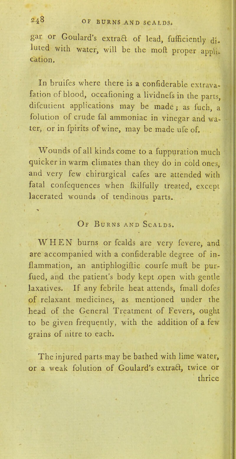 24& OF BURNS ,AND SCALDS. gar or Goulard's extrad of lead, fufficiently di- luted with water, will be the moll proper appli- cation. In bruifes where there is a confiderable extrava- fation of blood, occafioning a lividnefs in the parts, difcutient applications may be made; as fuch, a folution of crude fal ammoniac in vinegar and wa- ter, or in fpirits of wine, may be made ufe of. Wounds of all kinds come to a fuppuration much quicker in warm climates than they do in cold ones, and very few chirurgical cafes are attended with fatal confequences when fkilfully treated, except lacerated wounds of tendinous parts. Of Burns and Scalds. WHEN burns or fcalds are very fevere, and are accompanied with a confiderable degree of in- flammation, an antiphlogiftic courfe mud be pur- fued, and the patient's body kept open with gentle laxatives. If any febrile heat attends, fmall dofes of relaxant medicines, as mentioned under the head of the General Treatment of Fevers, ought to be given frequently, with the addition of a few grains of nitre to each. The injured parts may be bathed with lime water, or a weak folution of Goulard's extraft, twice or thrice