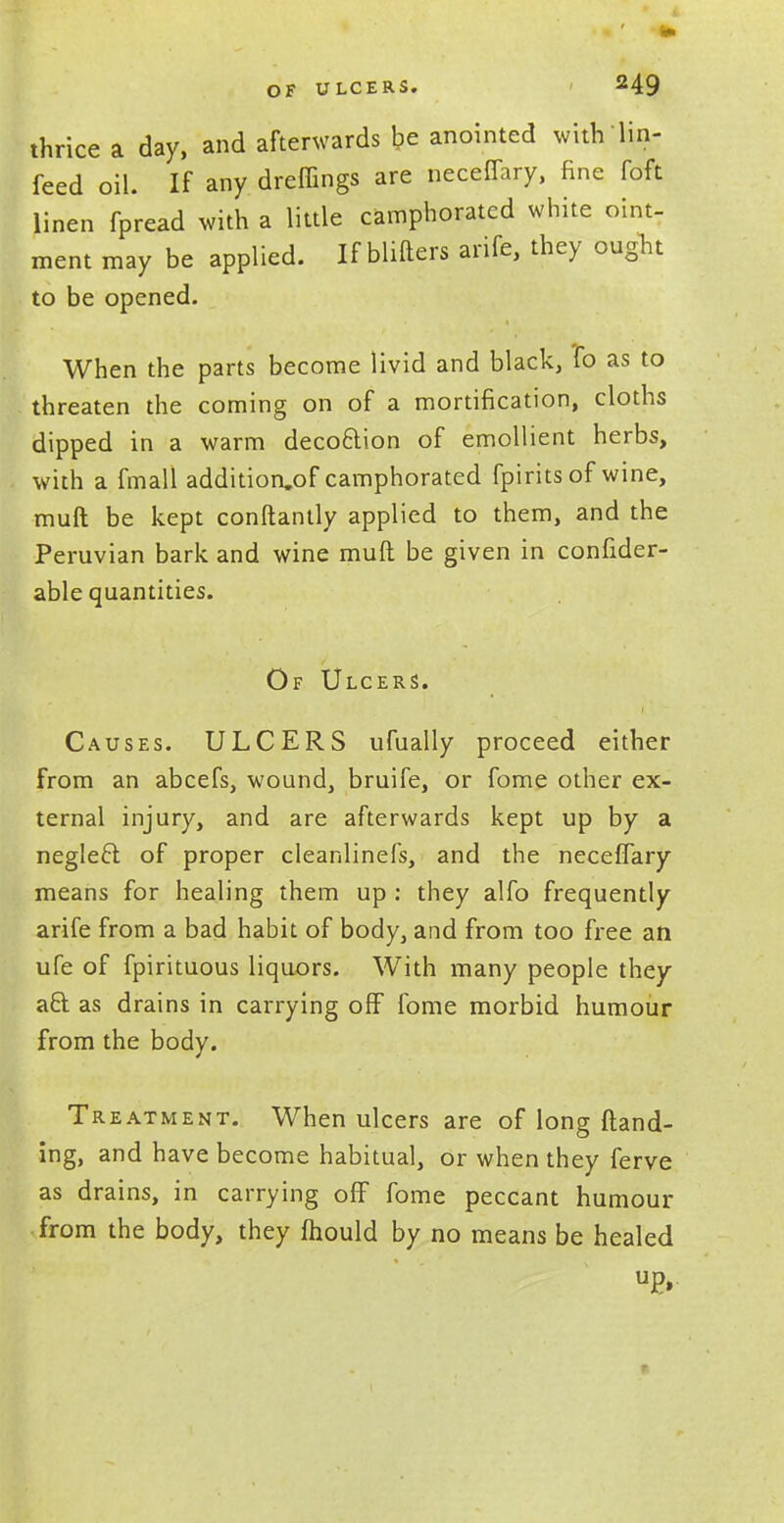 thrice a day, and afterwards be anointed withlin- feed oil. If any dreffings are neceffary, fine foft linen fpread with a little camphorated white oint- ment may be applied. If Milters arife, they ought to be opened. When the parts become livid and black, *fo as to threaten the coming on of a mortification, cloths dipped in a warm decoftion of emollient herbs, with a fmall addition.of camphorated fpirits of wine, muft be kept conftantly applied to them, and the Peruvian bark and wine muft be given in confider- able quantities. Of Ulcers. Causes. ULCERS ufually proceed either from an abcefs, wound, bruife, or fome other ex- ternal injury, and are afterwards kept up by a neglect, of proper cleanlinefs, and the neceffary means for healing them up : they alfo frequently arife from a bad habit of body, and from too free an ufe of fpirituous liquors. With many people they act as drains in carrying off fome morbid humour from the body. 1 Treatment. When ulcers are of long {land- ing, and have become habitual, or when they ferve as drains, in carrying off fome peccant humour from the body, they mould by no means be healed up,