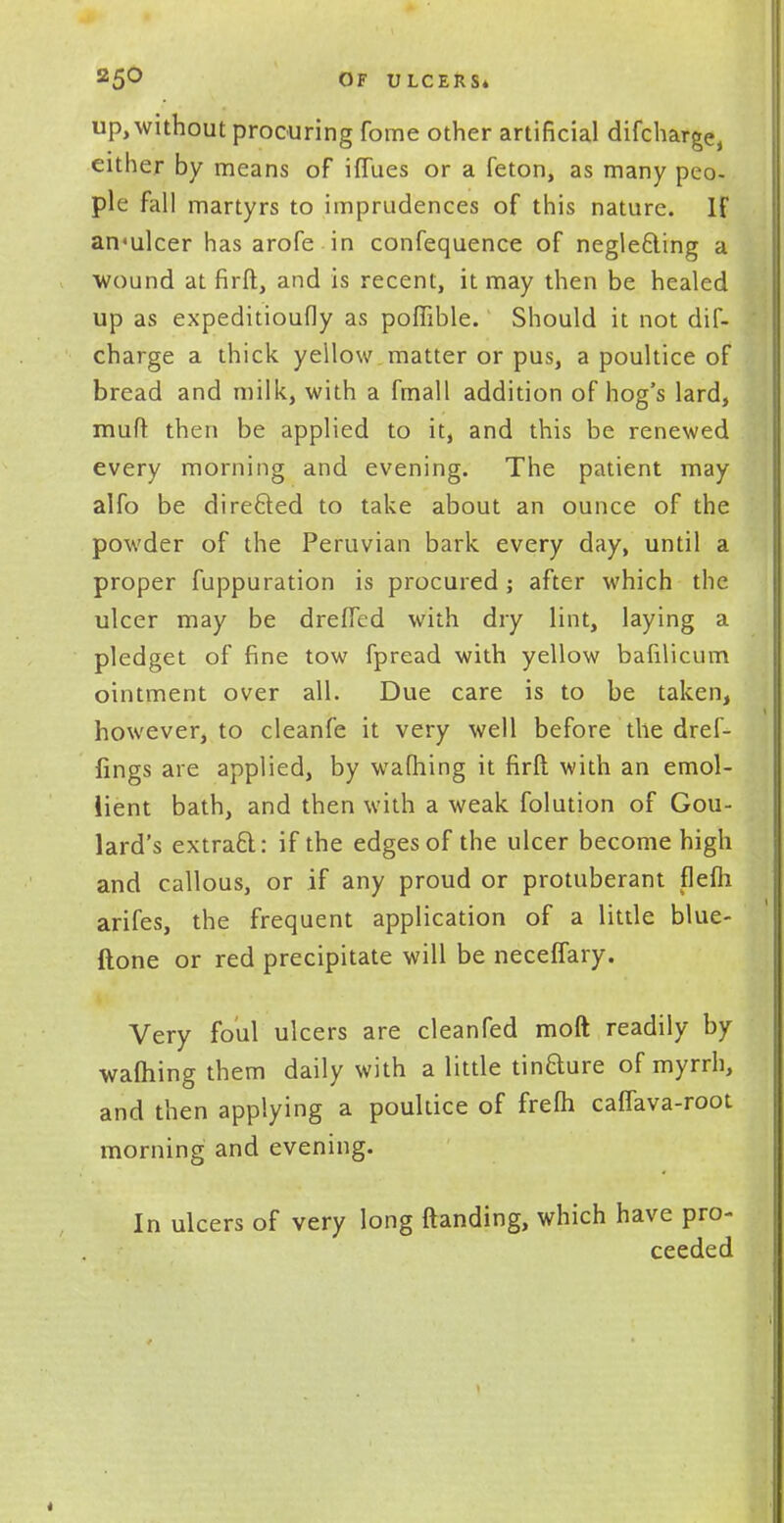 up, without procuring fome other artificial difcharge, either by means of iffues or a feton, as many peo- ple fall martyrs to imprudences of this nature. IF an'ulcer has arofe in confequence of negle£ling a wound at firft, and is recent, it may then be healed up as expeditioufly as pofiible. Should it not dis- charge a thick yellow matter or pus, a poultice of bread and milk, with a fmall addition of hog's lard, mud then be applied to it, and this be renewed every morning and evening. The patient may alfo be directed to take about an ounce of the powder of the Peruvian bark every day, until a proper fuppuration is procured; after which the ulcer may be drefTed with dry lint, laying a pledget of fine tow fpread with yellow bafilicum ointment over all. Due care is to be taken, however, to cleanfe it very well before the dref- fings are applied, by warning it firft with an emol- lient bath, and then with a weak folution of Gou- lard's extract: if the edges of the ulcer become high and callous, or if any proud or protuberant flefh arifes, the frequent application of a little blue- ftone or red precipitate will be neceffary. Very foul ulcers are clean fed raoft readily by warning them daily with a little tinfture of myrrh, and then applying a poultice of frefh caffava-root morning and evening. In ulcers of very long {landing, which have pro- ceeded