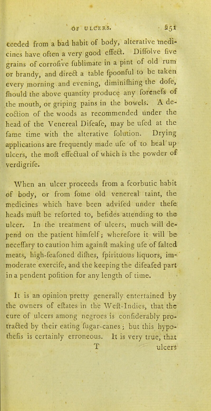 eeeded from a bad habit of body, alterative medi- cines have often a very good effea. Diffolve five grains of corrofive fublimate in a pint of old rum or brandy, and direa a table fpoonful to be taken every morning , and evening, diminifhing the dofe, mould the above quantity produce any forenefs of .the mouth, or griping pains in the bowels. A de- coaion of the woods as recommended under the head of the Venereal Difeafe, may be ufed at the fame time with the alterative folution. Drying applications are frequently made ufe of to heal up ulcers, the molt effeaual of which is the powder of verdigrife. When an ulcer proceeds from a fcorbutic habit of body, or from fome old venereal taint, the medicines which have been advifed under thefe heads muft be reforted to, befides attending to the ulcer. In the treatment of ulcers, much will de- pend on the patient himfelf; wherefore it will be neceffary to caution him againft making ufe of falted meats, high-feafoned diflies, fpirituous liquors, im- moderate exercife, and the keeping the difeafed part in a pendent pofition for any length of time. It is an opinion pretty generally entertained by the owners of eftates in the Weft-Indies, that the cure of ulcers among negroes is considerably pro- traaed by their eating fugar-canes; but this hypo- thefis is certainly erroneous. It is very true, that T ulcers