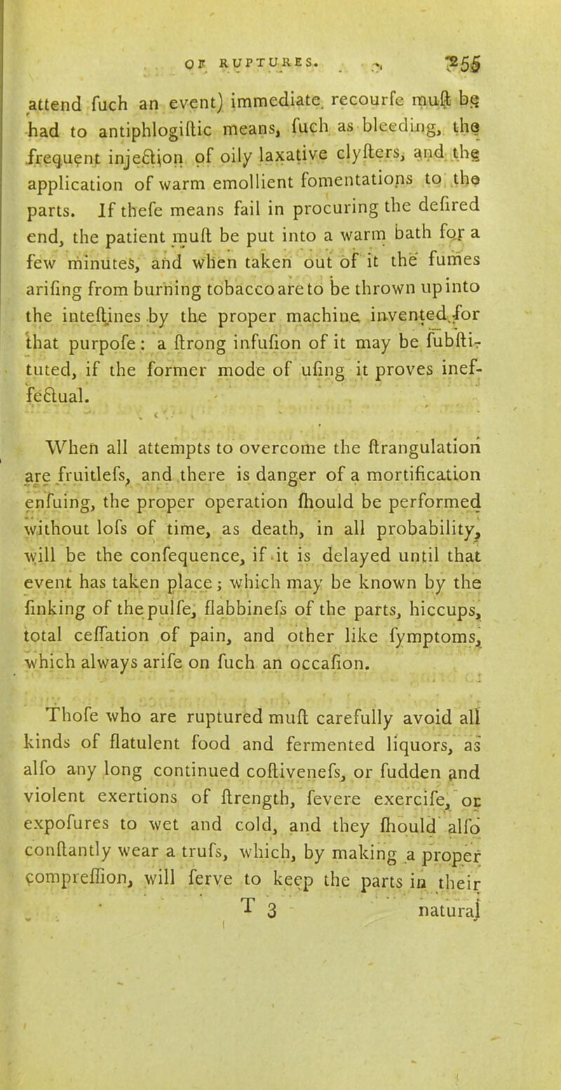 attend fuch an event) immediate, recourfe muft be had to antiphlogiftic means, fuch as bleeding, the frequent injedion of oily laxative clyfters, and the application of warm emollient fomentations to the parts. If thefe means fail in procuring the defired end, the patient muft be put into a warm bath for a few minutes, and when taken out of it the fumes arifing from burning tobacco are to be thrown up into the interlines by the proper machine invented.ibr that purpofe: a ftrong infufion of it may be fubfti- tuted, if the former mode of ufing it proves inef- fectual. When all attempts to overcome the ftrangulatiori are fruitlefs, and there is danger of a mortification enfuing, the proper operation fhould be performed without lofs of time, as death, in all probability, will be the confequence, if it is delayed until that event has taken place; which may be known by the finking of thepulfe, flabbinefs of the parts, hiccups, total ceflation of pain, and other like fymptoms, which always arife on fuch an occafion. Thofe who are ruptured muft carefully avoid all kinds of flatulent food and fermented liquors, as alfo any long continued coftivenefs, or fudden and violent exertions of ftrength, fevere exercife, or. expofures to wet and cold, and they fhould alio conftantly wear a trufs, which, by making a proper compreflion, will ferve to keep the parts in their T 3 naturaj
