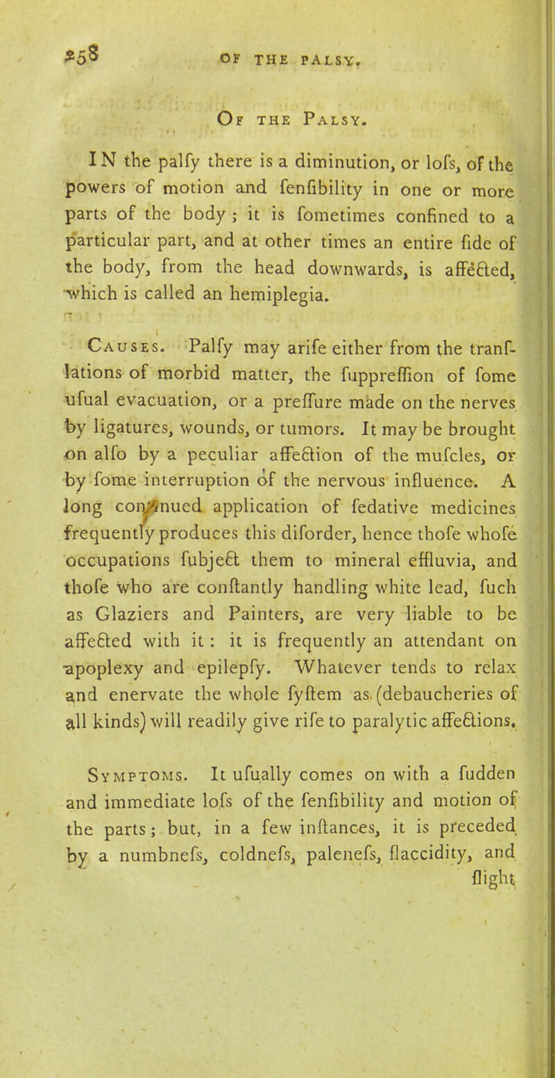 Of the Palsy. IN the palfy there is a diminution, or lofs, of the powers of motion and fenfibility in one or more parts of the body ; it is fometimes confined to a particular part, and at other times an entire fide of the body, from the head downwards, is affected, which is called an hemiplegia. Causes. Palfy may arife either from the trans- lations of morbid matter, the fuppreflion of fome ufual evacuation, or a preflure made on the nerves by ligatures, wounds, or tumors. It may be brought on alfo by a peculiar affection of the mufcles, or by fome interruption of the nervous influence. A long coniSnued application of fedative medicines frequently produces this diforder, hence thofe whofe occupations fubject them to mineral effluvia, and thofe who are conflantly handling white lead, fuch as Glaziers and Painters, are very liable to be affected with it: it is frequently an attendant on •apoplexy and epilepfy. Whatever tends to relax a,nd enervate the whole fyftem as, (debaucheries of all kinds) will readily give rife to paralytic affections. Symptoms. It ufually comes on with a fudden and immediate lofs of the fenfibility and motion ofj the parts; but, in a few inftances, it is preceded by a numbnefs, coldnefs, palenefs, flaccidity, and