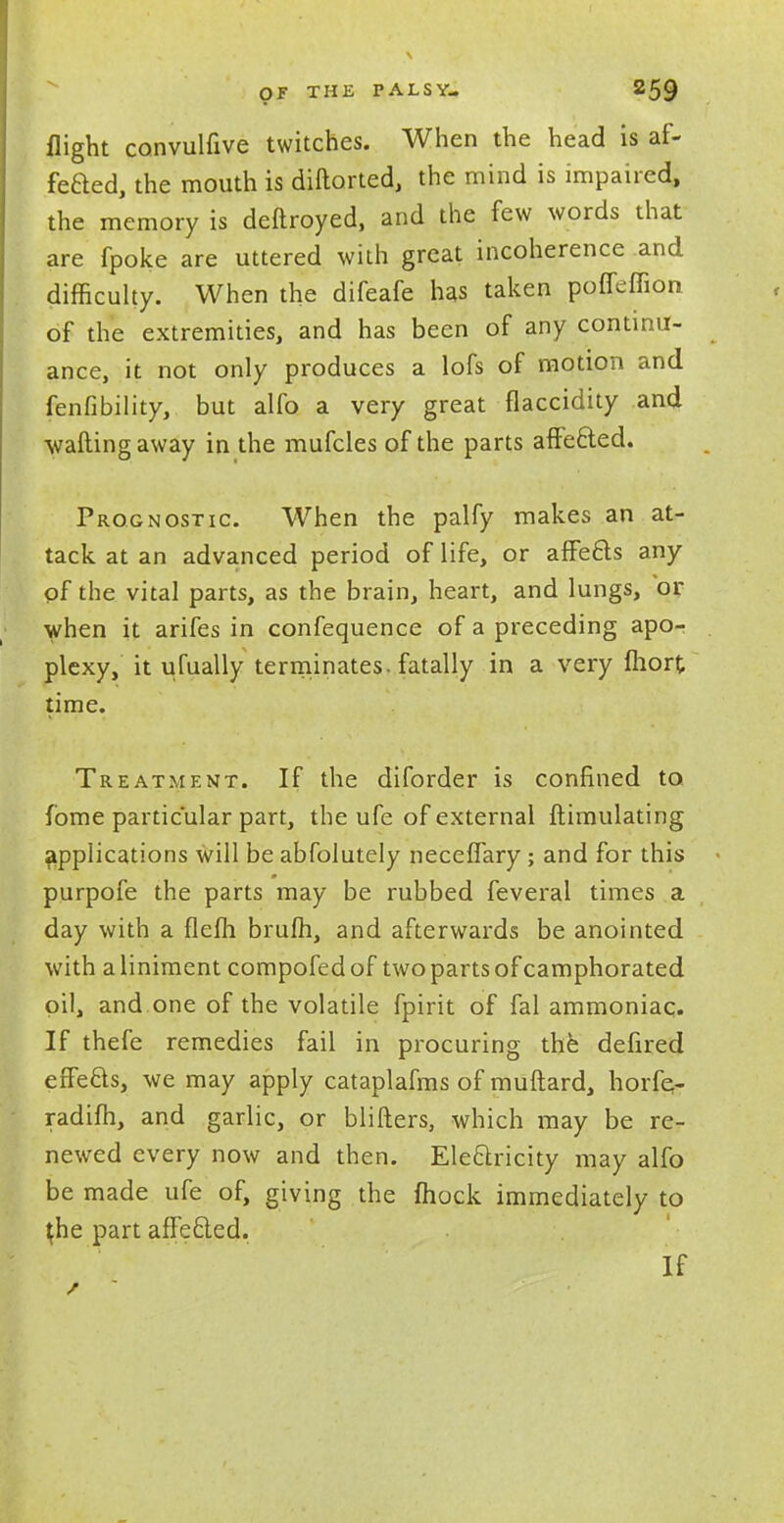 flight convulfive twitches. When the head is af- fected, the mouth is diftorted, the mind is impaired, the memory is deftroyed, and the few words that are fpoke are uttered with great incoherence and difficulty. When the difeafe has taken poffeffion of the extremities, and has been of any continu- ance, it not only produces a lofs of motion and fenfibility, but alfo a very great flaccidity and •wafting away in the mufcles of the parts affefted. Prognostic When the palfy makes an at- tack at an advanced period of life, or affects any of the vital parts, as the brain, heart, and lungs, or when it arifes in confequence of a preceding apo- plexy, it ufually terminates, fatally in a very fhort time. Treatment. If the diforder is confined to fome particular part, the ufe of external ftimulating applications will be abfolutely necefTary; and for this purpofe the parts may be rubbed feveral times a day with a flefh brum, and afterwards be anointed with a liniment compofed of two parts of camphorated oil, and one of the volatile fpirit of fal ammoniac. If thefe remedies fail in procuring the defired effects, we may apply cataplafms of muftard, horfe- radifh, and garlic, or blifters, which may be re- newed every now and then. Electricity may alfo be made ufe of, giving the mock immediately to ^he part aflecled. If