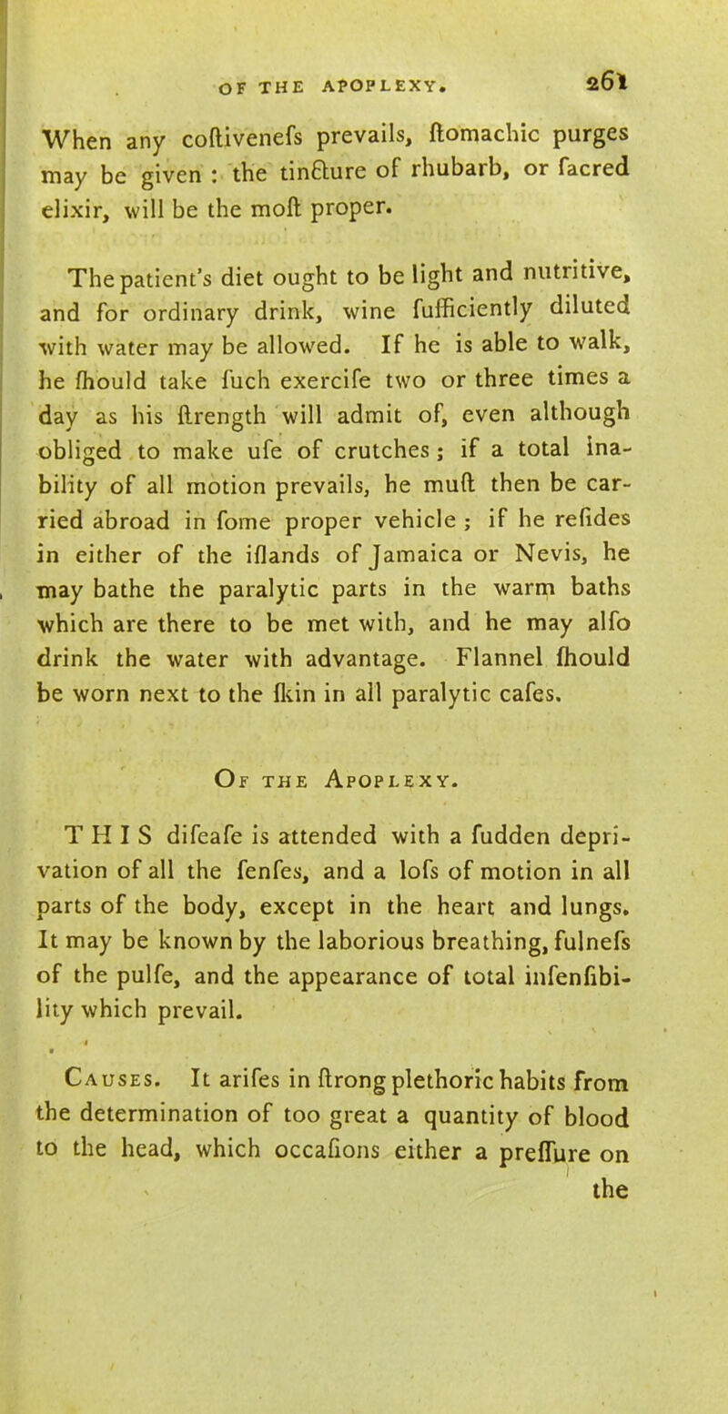 When any coftivenefs prevails, ftomachic purges may be given : the tin&ure of rhubarb, or facred elixir, will be the moft proper. The patient's diet ought to be light and nutritive, and for ordinary drink, wine fufficiently diluted with water may be allowed. If he is able to walk, he mould take fuch exercife two or three times a day as his ftrength will admit of, even although obliged to make ufe of crutches; if a total ina- bility of all motion prevails, he mud then be car- ried abroad in fome proper vehicle ; if he relides in either of the iflands of Jamaica or Nevis, he may bathe the paralytic parts in the warm baths which are there to be met with, and he may alfo drink the water with advantage. Flannel mould be worn next to the {kin in all paralytic cafes. Of the Apoplexy. THIS difeafe is attended with a fudden depri- vation of all the fenfes, and a lofs of motion in all parts of the body, except in the heart and lungs. It may be known by the laborious breathing, fulnefs of the pulfe, and the appearance of total infenfibi- lity which prevail. Causes. It arifes in ftrong plethoric habits from the determination of too great a quantity of blood to the head, which occafions either a preflure on