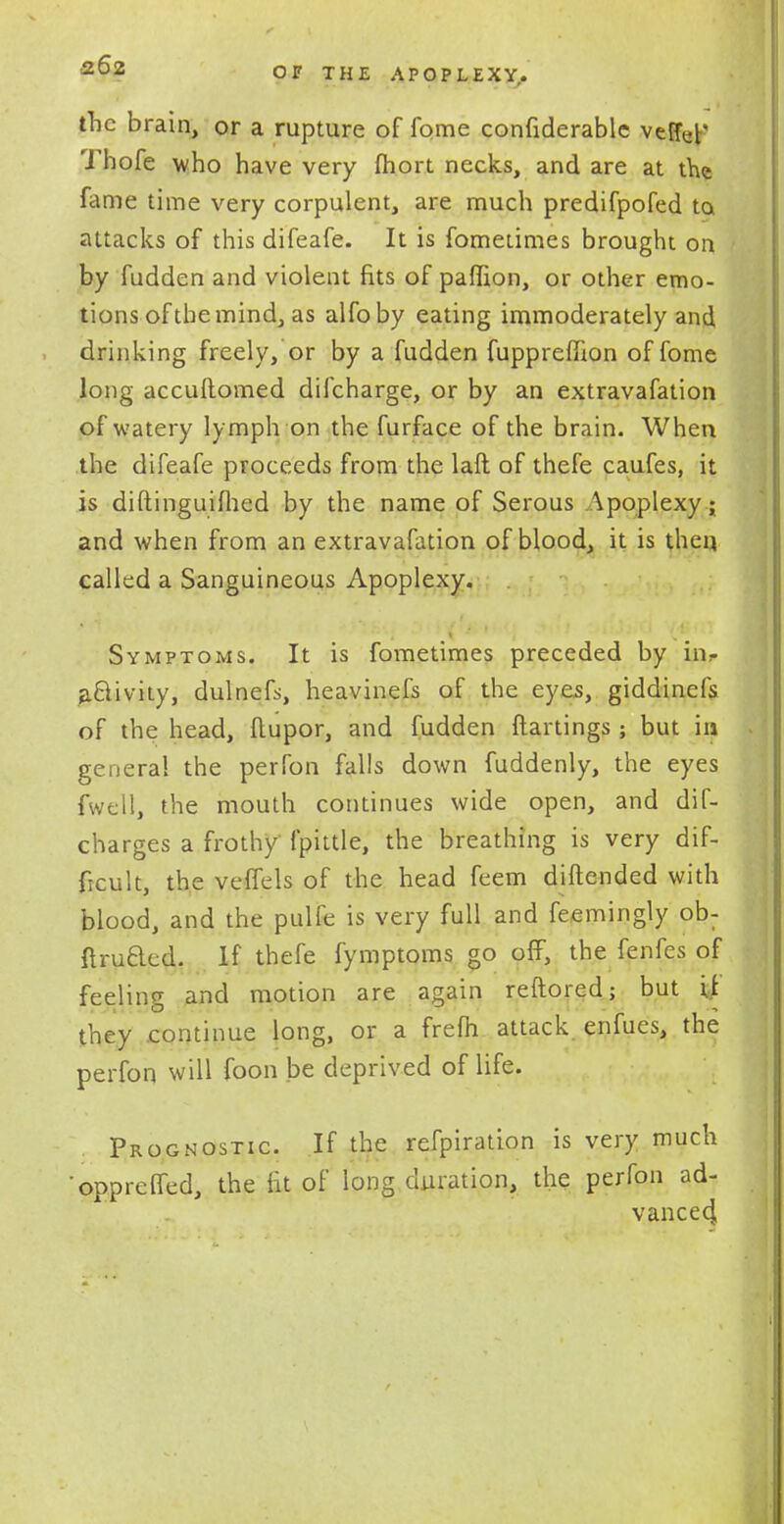 the brain, or a rupture of fome confiderablc veffef Thofe who have very fhort necks, and are at the fame time very corpulent, are much predifpofed ta attacks of this difeafe. It is fometimes brought on by fudden and violent fits of paflion, or other emo- tions of tbemind, as alfoby eating immoderately and drinking freely, or by a fudden fupprefuon of fome long accuftomed difcharge, or by an extravafation of watery lymph on the furface of the brain. When the difeafe proceeds from the laft of thefe caufes, it is diftinguimed by the name of Serous Apoplexy; and when from an extravafation of blood, it is then called a Sanguineous Apoplexy. Symptoms. It is fometimes preceded by iiir activity, dulnefs, heavinefs of the eyes, giddinels of the head, ftupor, and fudden {tartings; but in general the perfon falls down fuddenly, the eyes fwell, the mouth continues wide open, and dif- charges a frothy fpittle, the breathing is very dif- ficult, the veffels of the head feem diftended with blood, and the pulfe is very full and feemingly ob- ftruaed. If thefe fymptoms go off, the fenfes of feeling and motion are again reftored; but [t they continue long, or a frefh attack, enfues, the perfon will foon be deprived of life. Prognostic. If the refpiration is very much •oppreffed, the lit of long duration, the perfon ad- vancecj